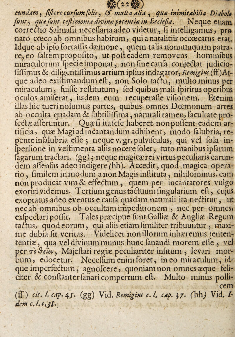 eundam , fiftere curfum folis, & multa Alia , qua inimitabilia Diaboli funt, quafunt teflimonia divina petentia in Eeclejia. Neque edam corredio Salmafii neceffaria adeo videtur, (i intelligamus> pro nato coeco ab omnibus habitum, qui a natalitiis occaecatus erat. Idque ab ipfo fortaffis daemone, quem talia nonnuaquam patra¬ re, eo faltempropofito, ut poft eadem removens hominibus miraculorum fpecieimponat, non fine caufa conjedat judicio- fiffimus & diligentifiimus artium ipfius indagator, Rcmigius (fF)At¬ que adeo exiftimandumeft, non Solo tactu, multo minus per miraculum, fuiffe reftitutum, fed quibus mali fpiritus operibus oculos amiferat, iisdem eum recuperaffe vifionem. Etenim illas hic tueri nolumus partes, quibus omnes Daemonum artes ab occulta quadam & fubtiliftima, naturali tamen, facultate pro- fedae afferuntur. Quae (i ita fefe haberet, non poffent eadem ar¬ tificia , quae Magi ad incantandum adhibent, modo falubria, re¬ pente infalubria effe j neque v. gr. pulvilculus, qui vei fola in- fperfione in veftimcnta aliis nocere folet, tuto manibus ipfarum fagarum tradari. (gg)$ neque magicae rei virtus peculiaris earun- dem affenfus adeo indigere(hh). Accedit, quod magica opera¬ tio, fimilem in modum a non Magis inftituta, nihilominus, eam non producat vim & effedum, quem per incantatores vulgo exoriri videmus. Tertium genus taduum lingularium eft, cujus exoptatus adeo eventus e cauta quadam naturali ita neditur, ut nec ab omnibus ob occultam impeditionem , nec per omnes, exfoedaripoflit. Tales praecipue funt Galliae & Angliae Regum tadus, quod eorum, qui aliis etiamfimiliter tribuuntur, maxi¬ me dubia fit veritas, videlicet non illorum inhaeremus fenten- tentiae, qua vel divinum munus hunc fanandi morem effe , vel per ro &etov, Majeftati regis peculiariter infitum , levari mor¬ bum , edocetur. Necefium enim foret, in eo miraculum, id¬ que imperfedum, agnofeere, quoniam non omnes «que feli¬ citer & conftanter fanari compertum eft. Multo minus polli¬ cem (fF) cit. I. cap. 4/. (gg) Vid. Remigitu c. 4 cup. (hhj Vid. /-