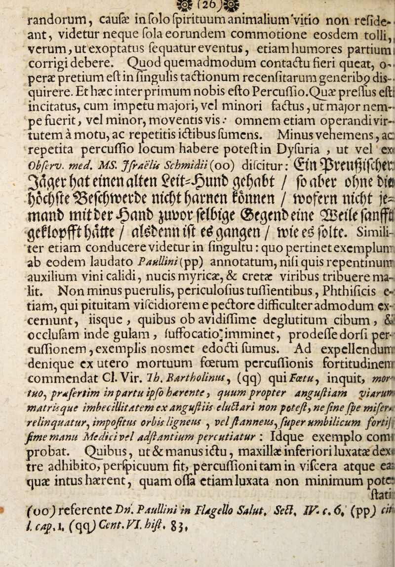 3s£(2b;siP. randorum, caufe infolo (pirituum animalium Vitio non refide- ant, videtur neque fola eorundem commotione eosdem tolli, verum, ut exoptatus fequatur eventus, etiam humores partiumi corrigi debere. Quod quemadmodum conta&u fieri queat, o-> perae pretium eft in fingulis tactionum recenfitarum generibp dis¬ quirere. Et haec inter primum nobis efto PercufTio.Quae prefius eftt incitatus, cum impetu majori, vel minori factus, ut major nem¬ pe fuerit, vel minor, moventis vis omnem etiam operandi vir¬ tutem a motu, ac repetitis idfibus (umens. Minus vehemens, ac repetita percuffio locum habere poteftin Dyfuria , ut vel ex< Obferv. med. MS. Jfraelu Scbmidii (oo) difcitur: (£ttt et4 tyat erncn alten £efcdpunb fldjnbt / fo abet4 o()ne bic fyodrfu IBefcfjtoerbe ntcfjf ^avnen rottnett / rnofcrn m’cf)t je- manb mttber^anb felbuje ©fgcnbetne 2Bet(efanffl gefJopfff ()dtte / atebemt tft e^gangen / nrie folte. simili¬ ter etiam conducere videtur in fingultu: quo pertinet exemplum ab eodem laudato Paullini(pp) annotatum, nili quis repentinum auxilium vini calidi, nucis myricae, & cretae viribus tribuere ma¬ lit. Non minus puerulis, periculofius tulEentibus, Phthificis e- tiam, qui pituitam vifcidiorem e pedore difficulter admodum ex¬ cernunt, iisque , quibus obavidiffime deglutitum cibum, & occlulam inde gulam, fuffocatio^imminet, prodeffedorfi per- cufiionem, exemplis nosmet edofti fumus. Ad expellendum denique ex utero mortuum fcetum pcrcuflionis fortitudinem commendat Cl.Vir. lb. Bartholinus, (qq) qui Far#, inquit, mor- tuo, prafertim in partu ip fo harente, quum propter angufliam piarutt matrUque imbecillitatem ex anguftik elutlari non poteft, nefine fpe mifer> relinquatur, impofittu orbis ligneus , vel fianneus, fuper umbilicum forti} fime manu Medici vel adflantium percutiatur : idque exemplo COtTl' probat. Quibus, ut & manus idu, maxillae inferiori luxatae dex¬ tre adhibito, perfpicuum fit, percuflionitamin vifcera atque ea; quae intus haerent, quam offa etiam luxata non minimum pote* * ■ ftati (oo) referente Dn. Paullini in Flagello Salut, Sett, IV* e. 6% (pp) cn