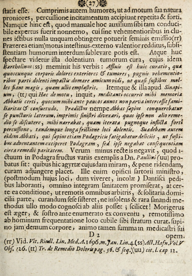 mv m ftatls efle, Cumprimis autem humores, ut ad motum fua natura proniores, percuiftomc incitamentum accipiunt repetita & forti. Namque hinccfl, quod manuale hoc auxilium fibi tam conduci¬ bile expertus fuerit nonnemo, cui fine veh ementior ibus in clu¬ nes fotibus nulla unquam obtingere potuerit feminis emiffio(rr) Praeterea etiam’motus inteftinus,externo valentior redditus, fubfi- ftentiam humorum interdum (ublevare potis eft. Atque huc fpedare videtur illa dolentium tumorum cura, cujus idem Bartholinus (ss) meminit his verbis : Affinis eft huic curatio, qua quoscunque corporis dolores exteriores & tumores, pugnis vehementio- ribus parti dolenti impactis domare amicum vidi, ut quafi fuftibus mol- les fiant magis, quam ullis emplaftris. Itenique & illa apud Sinapi¬ um , (tt) qui Hac de motu, inquit, meditanti occurrit mihi memoria Abbatis certi, quocum mihi ante paucos annos non parva interceffitfami¬ liaritas confuetudo. ?radittus nemvc Abbas fepius conquerebatur fe puncturis laterum, imprimis finiftri divexari, quas ipfenon alio reme¬ dio fe difeutere, mihi narrabat, quam iterata pugnoque inflicta forti percuffione, tandemque longa frittione loci dolentis. Suadebam autem eidem Abbati, qui fepius etiam Podagricis fatigabatur deliciis , ut fufti¬ bus adventantem exciperet Yodagram , fed ipfe negabat confequentiam circa remedii paritatem. Verum minus re&eis negavit, quod i- «ftuum in Podagra ffudtus variis exemplis a Dn. Paullini (uu) pro¬ batus fit: quibus hic agyrtae cujusdam miram, & pene ridendam, curam adjungere placet. Ille enim opificii (artorii miniftro, (poftmodum hujus loci , dum viveret, incolae) Dantifci pedi¬ bus laboranti, omnino integram fanitatem promilerat, at cer¬ te ea conditione, ut remotis omnibus arbitris, & folitaria domi¬ cilii p arte, curandum fefe fifteret, ne infolens & rara fenandi me¬ thodus ullo modo cognofci ab aliis pollet ; fcilicet! Morigerus eft aeger, & foftro ante enumerato ex conventu , remotiflimo ab hominum frequentatione loco cubile fibi ftratum curat, fu pi¬ no janfdemum corpore, animo tamen fummain mcdicaftri fui opem. (rrj Vid. Fit. Ricdl. Lin. Mcd.A. 1696.rn.Jan. Lin,$.(ss)A[t.Hafn.Fol.F Obf. 116. (tt) Tr. de Remedio Doloriepag, j6. & feqlffim) cit. I. eap n.