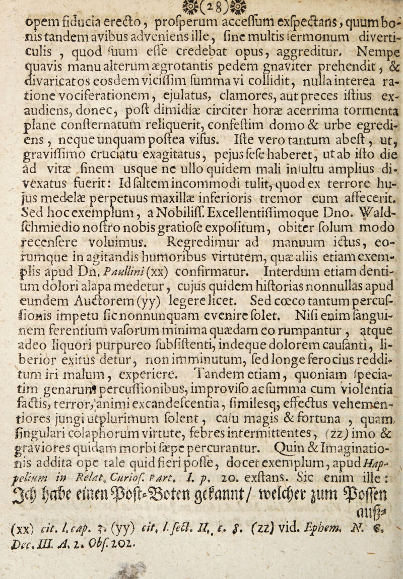 opem fiducia eredto, profperum acceflum exipedtans, quum bo¬ nis tandem avibus adveniens iile , fine multis termonum diverti¬ culis , quod fiium e fi e credebat opus, aggreditur. Nempe quavis manu alterum aegrotantis pedem gnaviter prehendit, & divaricatos eosdem viciffim fummavi collidit, nulla interea ra¬ tione vociferationem, ejulatus, clamores, aut preces illius ex¬ audiens, donec, poft dimidiae circiter horae acerrima tormenta plane confternatum reliquerit, confeftim domo & urbe egredt- ens, neque unquam poftea vifus. Ifte vero tantum abeft, ut, graviffimo Cruciatu exagitatus, pejusfefehaberet, ut ab iflo die ad vitx finem usque nc ullo quioem mali incultu amplius di» Vexatus fuerit: Id (altem incommodi tulit, quod ex terrore hu¬ jus medelae perpetuus maxillae inferioris tremor eum affecerit. Sed hoc exemplum, a Nobiliff. Excellentiflimoque Dno. Wald- fchmiedio noflro nobis gratiofe expolitum, obiter folum modo recenfere voluimus. Regredimur ad manuum i&us, eo- rumque in agitandis humoribus virtutem, quae aliis etiam exem¬ plis apud Dn, Paullini (xx) confirmatur. Interdum etiam denti¬ um dolori alapa medetur, cujus quidem hiftorias nonnullas apud eundem Auctorem (yy) legere licet. Sed cceco tantum percuf- lioais impetu ficnonnunquam evenire folet. Nifi enim langui- nem ferentium vafbrnm minima quaedam eo rumpantur, atque adeo liquori purpureo fubfiftenti,indequedoloremcaufenti, li¬ berior exitus detur, non imminutum, fed longe ferocius reddi¬ tum iri malum, experiere. Tandem etiam, quoniam specia¬ ti rn genarurrt percuilionibus, improvifo ac (umma cum violentia faiftis, terror,‘animi excandefcentia, fimilesq^ effetflu.s vehemen- tiores jungi utplurimum folent, cafu magis & fortuna , quam, lingulari colaphorum virtute, febres intermittentes, (22) imo & graviores quidam morbi faepe percurantur. Quin & Imaginatio¬ nis addita ope tale quid fieri pofie, docet exemplum, apud/A*/- felitrn m ReUt, Curiof. Part, 1. p, 20. exflans. Sic enim ille : 34} fjtfbt einrn$oft*33eten gefannt/ n>elcf)a* pm spoffen . (Wlfa (xx) cit. /. c4p. ?• (yy) cit, l.feti. $. (ZZ) vid. Ephem, N. €, Dec.UI. Ai> ObfiQl. 1