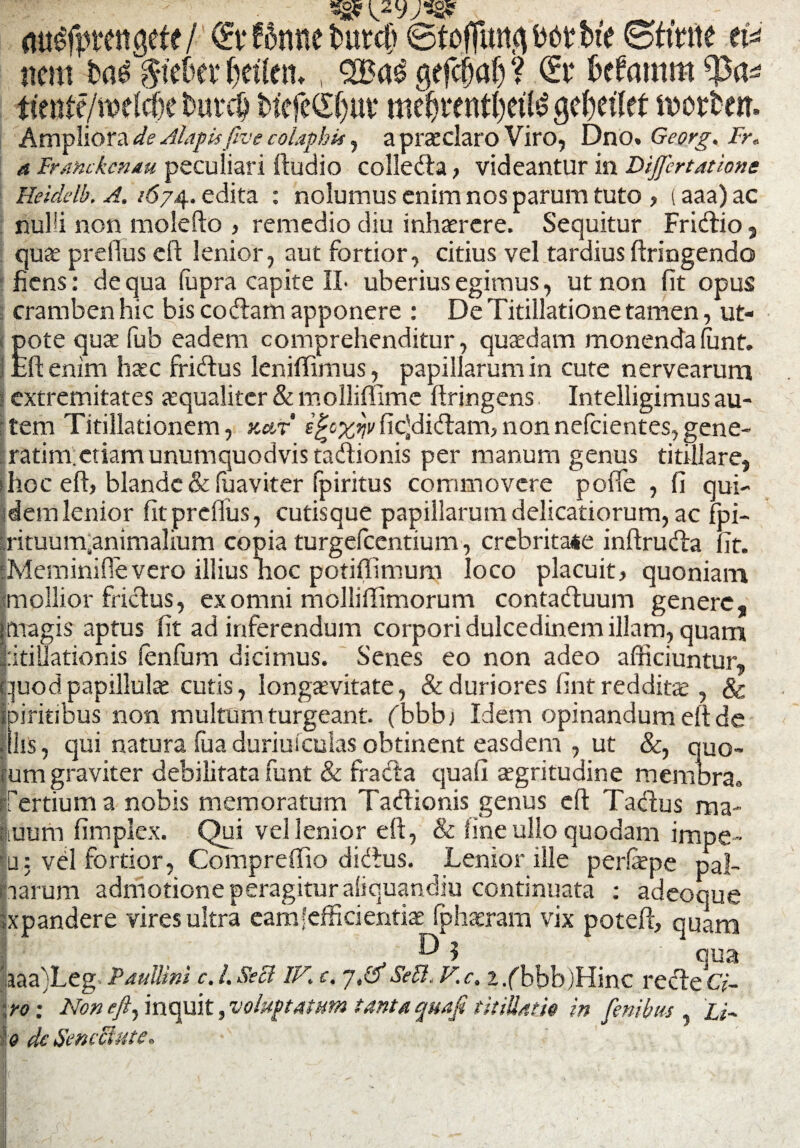 flu#tttigete/ <£t* ffame tmrdi ©tofTimpbtbte ©fmte nem fca^teOev fcefletu , gefcfiaf) ? <£r fcefrmtm ttente/me^e buvctj biefcSfiut* mefirentfyette ofyiiltt mortem Ampliora de Alapis five colaphis, a praeclaro Viro, Dno. Georg. Fr* a Iranckcruu peculiari {ludio colledta, videantur in Differtatione Heiddb. A. /674. edita : nolumus enim nos parum tuto , (aaa)ac nulli non molefto , remedio diu inhaerere. Sequitur Fridtio, quae prefius eft lenior, aut fortior, citius vel tardius ftringendo fiens: de qua fupra capite 1L uberius egimus, ut non fit opus cramben hic bis codtam apponere : De Titillatione tamen, ut- ote quae fub eadem comprehenditur, quaedam monendafont. fi: enim haec friftus leniffimus, papillarum in cute nervearum ! extremitates aequaliter & molliffime ftringens, Intelligimus au¬ tem Titillationem, kat efyx*!vfic]di<ftam,nonnefeientes,gene- ratim. etiam unumquodvista&ionis per manum genus titillare, > hoc eft, blande & fuaviter fpiritus commovere poffe , fi qui¬ dem lenior fit prelfus, cutisque papillarum delicatiorum, ac fpi- rrituurnanimalium copia turgefccntium, crebritate inftrudta fit. iMeminifievero illius noc potiffimum loco placuit, quoniam mollior frictus, ex omni molliilimorum contatftuum genere, [magis aptus fit ad inferendum corpori dulcedinem illam, quam |:itiliationis fenfum dicimus. Senes eo non adeo afficiuntur, quodpapilluls cutis, longaevitate, & duriores fint reddita;, & spiritibus non multum turgeant, fbbb) Idem opinandum eft de filis, qui natura fua duriuicuias obtinent easdem , ut &, quo¬ rum graviter debilitata funt & ffatfta quafi aegritudine membra» Tertium a nobis memoratum Tacftionis genus eft Tactus ma- jiiiurn fimplex. Qui vel lenior eft, & line ullo quodam impe™ 'u: vel fortior, Compreflio dieftus. Lenior ille perfepe pal¬ larum admotione peragitur aliquandiu continuata : adeoque Ixpandere vires ultra eam'efficientis fphsram vix poteft, quani ^ ? qua 'aaa)Leg Paullini c. I. Sed IV. c. -/,&Sed. V.c.x /bbb)Hinc recte Q- ! ro: Non eft, inquit, voluptatum tanta quafi titiUath in fenibus Li~ 0 dc Senectute.