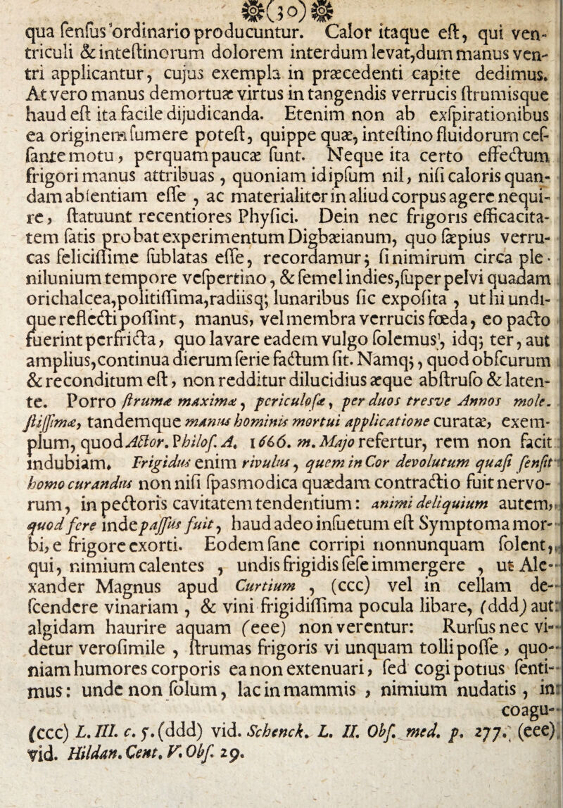 r r- . f . qua lenius ordinario producuntur. Calor itaque eft, qui ven¬ triculi Sc inteftinorum dolorem interdum levat,dum manus ven¬ tri applicantur, cujus exempla in prtecedenti capite dedimus. At vero manus demortua: virtus in tangendis verrucis ftrumisque haud eft ita facile dijudicanda. Etenim non ab exlpirationibus ea originem Tumere poteft, quippe qua:, inteftino fluidorum cef fante motu, perquam pauae funt. Neque ita certo effe&um frigori manus attribuas , quoniam idipfum nil, nili caloris quan- damabientiam effe , ac materialiter in aliud corpus agere nequi¬ re , ftatuunt recentiores Phyfici. Dein nec frigoris efficacita¬ tem latis probat experimentum Digbxianum, quo&pius verru¬ cas feliciflime lublatas effe, recordamur; fi nimirum circa ple¬ nilunium tempore vefpertino, & femel indies,luper pelvi quadam orichalcea,politiffima,radiisq; lunaribus fic expolita , uthiundi- - quercflefri polTint, manus, vel membra verrucis foeda, eo pa<fto fuerint pcrfrida, quo lavare eadem vulgo lolemus', idq; ter, aut amplius, continua dierum leriefa&um fit. Namq;, quod obfcurum | & reconditum eft, non redditur dilucidius aeque abftrufo & laten¬ te. Porro /Iruma maxima, pcriculofa, per duos tresve Annos mole, jlijftma, tandemque manus hominis mortui applicatione curatae, exem¬ plum, quod Vhilof A. 16&6. m. Majo refertur, rem non facit indubiam» Frigidus enim rivulus, quem in Cor devolutum quafi fenfit homo curandas nonnili (pasmodica quaedam contractio fuit nervo¬ rum, in pefloris cavitatem tendentium: animi deliquium autem,. quod fere mde paffus fuit, haud adeo infuetum eft Symptoma mor¬ bi, e frigore exorti. Eodemfanc corripi nonnunquam folent,, qui, nimium calentes , undis frigidis fefeimmergere , ut Ale¬ xander Magnus apud Curtium , (ccc) vel in cellam de- fcendcre vinariam , & vini frigidiffima pocula libare, (ddd)aut: algidam haurire aquam feee) non verentur: Rurlus nec vi¬ detur verofimile , ftrumas frigoris vi unquam tolli poffe , quo¬ niam humores corporis ea non extenuari, fed cogi potius fenti- mus: unde non fblum, lac in mammis , nimium nudatis, in: coagu- (ccc) L. III. c. y. (ddd) vid. Schenck. L. II. Obf med. p. 277. (eee). Vid. Hildan. Cent, F. Obf 29.