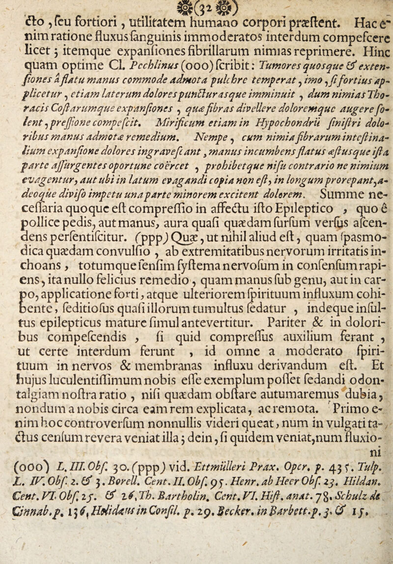 dio , (eu fortiori, utilitatem humano corpori proflent. Hac t' nim ratione fluxus (anguinis immoderatos interdum compefcere ' licetj itemque expanfiones fibrillarum nimias reprimere. Hinc quam Optime Cl. Pechlinus (ooo) (cribit: Tumoyes quosque &exten- fiones a. flatu manus commode admota puh hre temperat, imo fortius ap~ pileetur, etiam laterum dolores puntlurasque imminuit, dumnimiasTho- racis Cofl arumque expanfiones , qua fibras divellere doloremque augerefo- lent, prejfione compefcit. Mirificum etiam in Hypochondrii finifiri dolo¬ ribus manus admota remedium. Nempe, cum nimia fibrarum intefiina- lium expanfione dolores ingravefcant} manus incumbensflatus afl usque ifla parte ajfurgentes oportune coercet , prohibetque nifu contrario ne nimium evagentur, aut ubi in latum evagandi copia non efi> in longum prorepant^a- deoque divifo impetu una parte minorem excitent dolorem. Summe ne- cellaria quoque eft compreflio in affedlu ifto Epileptico , quo 6 pollice pedis, aut manus, aura quafi quaedam furfum ver(us afcen- dens per(entifcitur. (ppp) Quae, ut nihil aliud ell, quam fpasmo- dica quaedam convulfio , ab extremitatibus nervorum irritatis in¬ choans , totumque fenfim fyftemanervofum in confen(umrapi¬ ens , itanullo felicius remedio, quam manus fub genu, aut in car¬ po, applicatione forti, atque ulteriorem (pirituum influxum cohi¬ bente , (editiofus qua(i illorum tumultus fedatur , indeque infiil- tus epilepticus mature fimul antevertitur. Pariter & in dolori¬ bus compefcendis , fi quid compreflus auxilium ferant , ut certe interdum ferunt , id omne a moderato fpiri- tuum in nervos & membranas influxu derivandum eft. Et hujus luculentiflimum nobis efte exemplum poftet fedandi odon- talgiam noftra ratio , nifi quadam obftare autumaremus dubia 5 nondum a nobis circa eam rem explicata, ac remota. Primo e- nim hoccontro verfum nonnullis videri queat, num in vulgati ta- dlus cenfum revera veniat illa j dein, fi quidem veniat,num fluxio- . ni (000^ L. ITT. Obfi. 30. (ppp j vid. Ettmiilleri Prax. Opcr, p. 43 f. Tulp. L. IH.Obfz.lfi 3. Borell. Cent. II. Obf. py. Henr, ab Heer Obf. zq, Hildan. Cent.VLObfi.iy. & 2./, Th. Bartholin. Cent. FI. Hift. anat. 73. Schulz de Qnnab.p, 13 6y HftitUw in Confli, p. 2p, Becfor. in B^rbgtt.p. ij» r.
