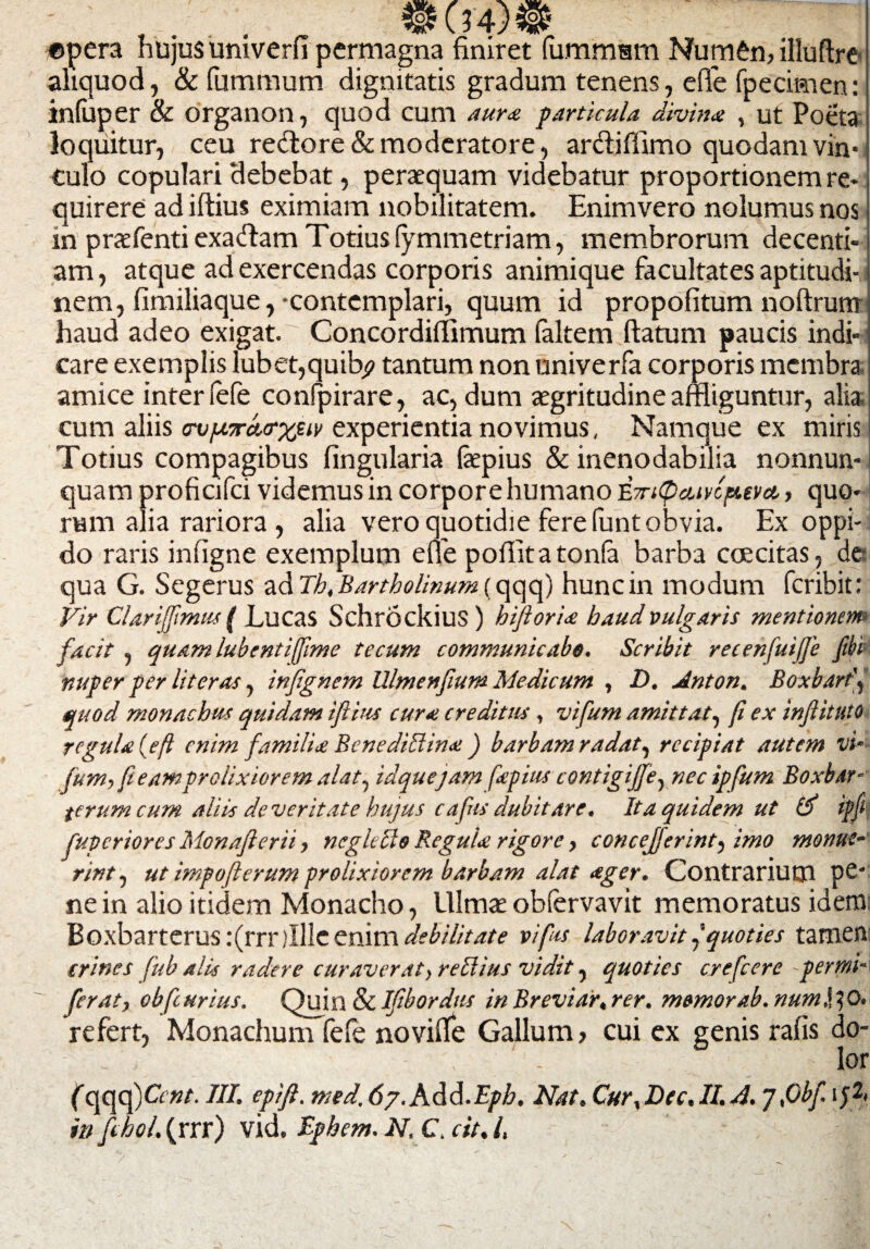 .... _ 04)8 «pera hujus umverli permagna finiret lummsm Numen, illuftre aliquod, & fummum dignitatis gradum tenens, ede fpecitnen: infuper & organon, quod cum aura particula divina , ut Poeta loquitur, ceu reftore & moderatore, ar&iffimo quodam vin¬ culo copulari debebat, peraequam videbatur proportionem re¬ quirere ad illius eximiam nobilitatem. Enim vero nolumus nos in praefentiexadam Totius (ymmetriam, membrorum decenti¬ am , atque ad exercendas corporis animique facultates aptitudi- nem, fimiliaque, -contemplari, quum id propofitum noftrum haud adeo exigat.' Concordiffimum faltem ftatum paucis indi¬ care exemplis lubet,quib? tantum non univerfa corporis membra amice inter (efe confpirare, ac, dum aegritudine affliguntur, alia cum aliis ov/bcraerxeiv experientia novimus, Namque ex miris Totius compagibus lingularia fepius & inenodabilia nonnun- quam proficifci videmus in corpore humano '&7n(pcuvcp.eva, quo¬ rum alia rariora , alia vero quotidie fere funt obvia. Ex oppi¬ do raris infigne exemplum efie pofiitatonfa barba coscitas, de qua G. Segerus ad Th, Bartholinum (qqq) hunc in modum fcribit: Vir Clarijfmus ( Lucas SchrockiuS ) hijloria haud vulgaris mentionem facit, quam lubentifime tecum communicabo. Scribit recenfuijje fibk nuper per liter as, infgnem Ulmenfium Medicum , D. Anton. Boxbartf quod monachus quidam ifiius cura creditus, vifum amittat, (i ex infiituto regula (efl enim familia Bcnedillina ) barbam radat, recipiat autem vi~- fum, fi e ampr elixior em alat, idquejam fapius contigijfe, nec ipfum Boxbar- terum cum aliis de ver it at e hujus cafus dubitare. It a quidem ut ipfi fuperioresMonafterii, negIcelo Regula rigore, concefferint, imo monue nnt, ut impofterum prolixiorem barbam alat ager. Contrarium pe¬ ne in alio itidem Monacho, Ulmaeobfervavit memoratus idem Boxbarterus :(rrr jllle enim debilitate vi fas laboravitquoties tamen crines fub alis radere curaverat,reblius vidit, quoties crefcere -perini- ferat, obfturius. Quin & Ifibordus in Brevi ar, rer. memor ab. numV*, 0. refert, Monachum fele noviffe Gallum > cui ex genis ralis do- - _ , . lor (qqq)^ nt. III. epifl. med. 67.Add.Epb. Nat. Cur, Lee. II. A. Jfibf ij2, in fchol. (rrr) vid. Iphem. N. C. cit. /.