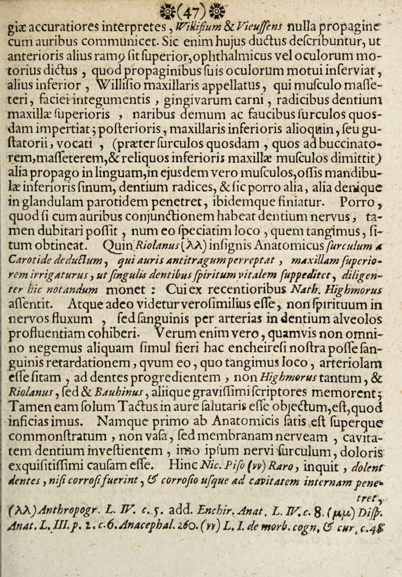 £K47)5S . ' ' - . ■ giae accuratiores interpretes, WiUifium Sc Vieuftns nulla propagine cum auribus communicet. Sic enim hujus cludus defcribuntur, ut anterioris alius ramp (it fuperior,ophthalmicus vel oculorum mo¬ torius didus, quod propaginibus luis oculorum motui inferviat, alius inferior , Willifio maxillaris appellatus, qui mufculo maffe- teri, faciei integumentis, gingivarum carni, radicibus dentium maxilla: fuperioris , naribus demum ac faucibus furculos quos¬ dam impertiat 5 pofterioris, maxillaris inferioris alioquin, feu gu- ftatorii, vocati , (prxter furculos quosdam , quos ad buccinato¬ rem, maflfeterem,& reliquos inferioris maxillae mulculos dimittit,) alia propago in linguam,in ejusdem vero mufculos,ofiis mandibu¬ lae inferioris linum, dentium radices, & fic porro alia, alia denique in glandulam parotidem penetret, ibidemque finiatur. Porro, quod fi cum auribus conjundionem habeat dentium nervus, ta¬ men dubitari poflit, num eo fpeciatim loco , quem tangimus, li¬ tum obtineat. QuinRiolanus[XA) infignis Anatomicusfurculum a Carotide deduBum, qui auris antitragum perreptat, maxillam fuperio- rem irrigaturus, ut fmgulis dentibus fpiritum vitalem fuppeditct, diligen¬ ter hic notandum monet : Cui ex recentioribus Nath. Highmorus afientit. Atque adeo videturverofimilius efle, non fpirituum in nervos fluxum , fedlanguinis per arterias in dentium alveolos profluentiam cohiberi. Verum enim vero, quamvis non omni¬ no negemus aliquam fimul fieri hac encheirefi noftra poflelan- i guinis retardationem, qvum eo, quo tangimus loco, arteriolam efie fitam , ad dentes progredientem , non Highmorus tantum, & Riolanus, fed & Bauhinus, aliique graviflimi feriptores memorent $ Tamen eam lolum Tadusin aure falutaris e fle objedum,eft,quod inficias imus. Namque primo ab Anatomicis latis eft fuperque commonftratum , non vala, fed membranam nerveam , cavita- ! tem dentium inveftientem , imo ipfum nervi'furculum , doloris: ! exquifitiflimi caufam e fle. Hinc Nic. Pifi (w) Raro, inquit, dolent dentes, niji corrofifuerint, & corrofio ufque ad cavitatem internam pene* tretY i (AA)Anthropogr. L. W. c. add. Enchir. Anat, L.IF.c. 8. T>iff. j Anat. L. JII.p. I. c-6.AnacephaL iSo. (yfj L. I. de morb. cogn, & cur„ c.qfl