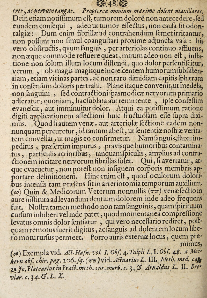 mwm trit , ac nervum tangat. Propter ea omnium maxime dolent maxillares. Dein etiam notiffimum eft, tumorem dolore non antecedere, fed eundem confequi , adeo ut tumor effedus, non caufa fitodon- talgiae: Dpm enim fibrillae ad contrahendum (emet irritantur, non poflyrit non fimul coanguftari proxime adjunda va(a : his vero obftrudis, qvum (anguis, per arteriolas continuo affluens, non aeque commode refluere queat, mirum adeo non eft , infla- tione non folum illum locum diftendi, quo dolor perfentifcitur, verum , ob magis magisque increlcentem humorum (ubfiften- tiam, etiam vicinas partes, ac non raro dimidiam capitis (phaerarn in confenfum doloris pertrahi. Plane itaque convenit,ut medela, non (anguini , fed contra dioni fpasmodicae nervorum primario adferatur, quoniam, hac fublata aut remittente , ipleconfeftim evanefcit, aut imminuitur dolor. Atqui ea potiffimum ratione digiti applicationem affedioni huic fruduolam efle fupra dixi¬ mus. Quod ii autem venae, aut arteriolae (edione eadem non- nunquam percuretur, id tantum abeft, ut fententiaenoftras verita¬ tem convellat, ut magis eo confirmetur. Nam (anguis,fluxu im¬ peditus , prafertim impurus, pravisque humoribus contamina¬ tus , particulis acrioribus, tanquam (piculis, amplius ad contra- dionem incitare nervorum fibrillas folet. Qui, u avertatur, at¬ que evacuetur ,nonpoteft non infignem corporis membris ap- Eortare delinitionem. Hinc enim eft , quod oculorum dolori- us intenfis tam praefens fit in arteriotomia temporum auxilium. (oo) Quin & Medicorum Veterum nonnullis (W) vente (edio in aure inftituta ad levandum dentium dolorem inde adeo frequens fuit. Noftra tamen methodo non tam fanguinis, quam fpirituum curium inhiberi vel inde patet, quod momentanea comprefiione levatus omnis dolor (entiatur , qui vero neceflario rediret, poft- quam remotus fuerit digitus, ac (anguis ad dolentem locum libe¬ ro motururfus permeet, Porro auris externas locus, quem pre¬ mimus, (eo) Exempla vid. Jci.Hafn. vol. I. Obf 4. Tulpii L. l.Obf 4S- a Mee- kern obf. chir.pag. to6.fq. (mr) vid. ABuarius L. III. Meth. mtd. cajfe Z* Jo. Ylatearius in Pratf. tneth. cur. morb. Arn AldusL. II. Bre*.