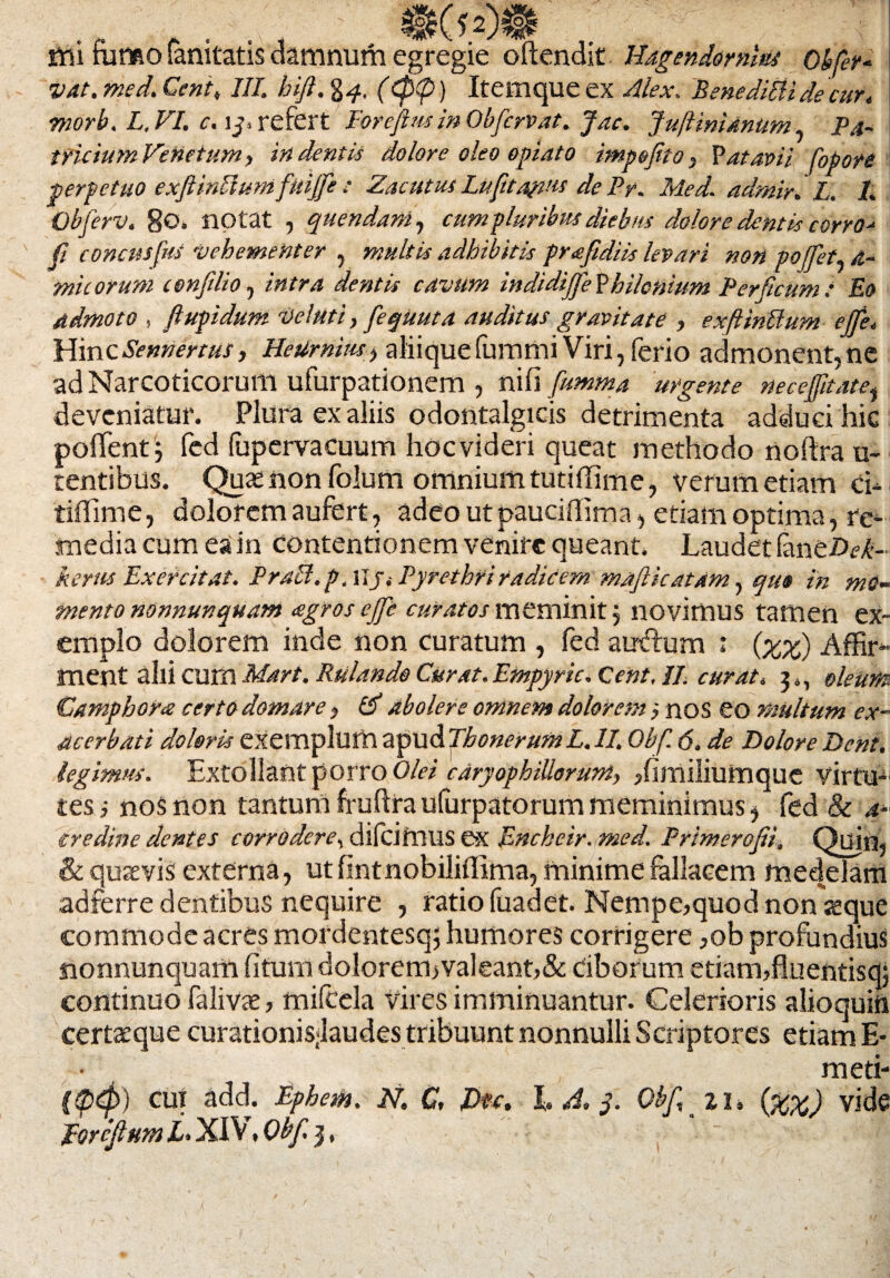 ttti fumo fanitatis damnum egregie offendit Hagendornlut Obfer¬ vat. med. Cent, III. hift. g^, (<p<p) Itemque ex Alex. BenediEiidecur. morb. L. VI. c. ij, refert Poreftusin Obfervat. Jac. Jujiinidnum Pa¬ tricium Venetum> in dentis dolore oleo opiato impefito, Patavii fopore perpetuo exftinffumfuijfe : Zacutus Lu[ita?m de Py. Med. adrnir. L. I. Obferv. 80. notat , quendani, cum pluribus diebus dolore dentis corro- fi concusfus vehementer , multis adhibitis prafidiis levari non pojfet si¬ mie orum confdio, intra dentis cavum indidijfe Vhilonium Perficum: Eo Admoto , flupidum Ve!uti, fequuta auditus gravitate , exfttnUum ejfe«, Hinc Sentientis, HeUrnius, aliique fummi Viri, ferio admonent,ne ad Narcoticorum ufurpationem , nifi fumma urgente neceffitatei deveniatur. Plura ex aliis odontalgicis detrimenta adduci hic pollent5 fed lupervacuum hoc videri queat methodo noftra u- tentibus. Quae non folum omnium tutiffime, verum etiam ci- tiffime, dolorem aufert, adeo utpauciffima, etiam optima, re- inedia cum ea in contentionem venire queant. Laudet fane£><?^- kerus Exercitat. Praei, p, Hj. Pyrethri radicem majlicatam, quo in mO- mento nonnunquam <egros ejfe curatos meminit $ novimus tamen ex¬ emplo dolorem inde non curatum , fed atrdum : (%%) Affir¬ ment alii cum Mart. Rtilande Curat.Empyrie. Cent, II. curat. 3., oleum Camphora certo domare, & abolere omnem dolorem nos eo multum ex¬ acerbati doloris exemplum apud Tbonerum L. II. Obf. 6. de Dolore Dent, legimus. Extollant porro Olei cdryophiUorunt, ffimiliumque virtu¬ tes i nos non tantum fruftra ufurpatorum meminimus * fed & a- credine dentes corrodere, difcifnus ex Enckeir.med. Primerofii, Quin, & quaevis externa, ut fintnobiliffima, minime fallacem medelam adferre dentibus nequire , ratio fuadet. Nempe,quod non aeque commode acres mordentesq; humores corrigere ,ob profundius nonnunquam fi tum dolorem>valeant,& Ciborum etiam,fiuentisdj continuo falivae, mifcela vires imminuantur. Celerioris alioquiii certaeque curationis;laudes tribuunt nonnulli Scriptores etiam E- - meti- ($$>) cui add. Ephem. N. C, Eu. L A. 3. Obf, 11, (%%) vide EorcJlumEXlV.Obf.j, ■ ■