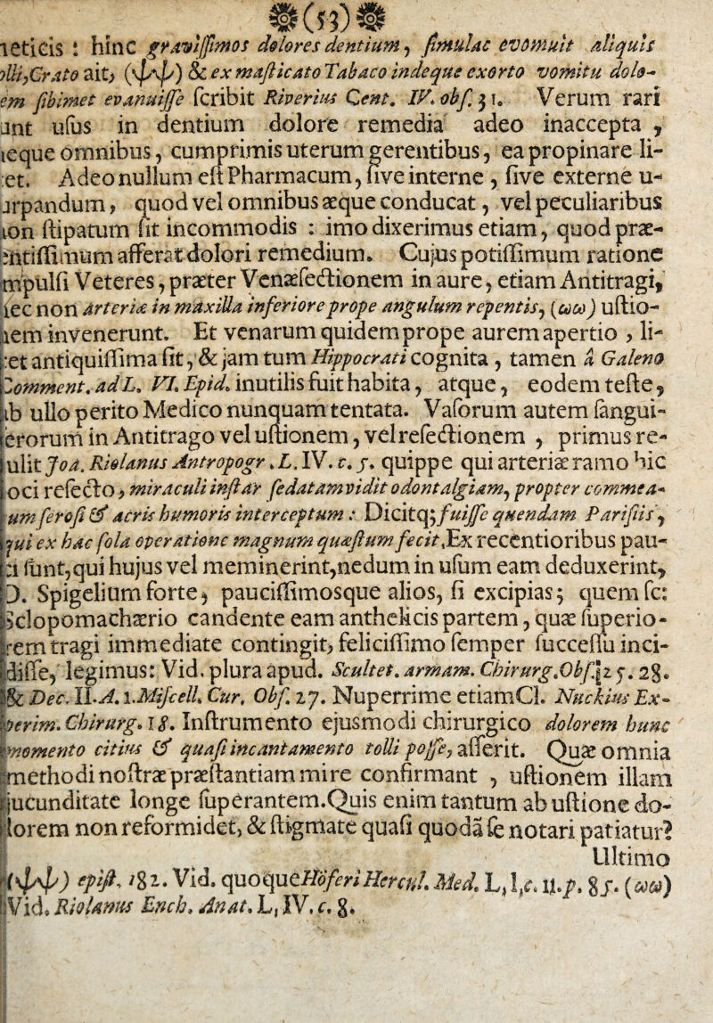 ISticis i hinc grawlffinios dolores dentium, fitnulac evomuit Aliquis ■>Ui,Grato ait, (\|ab) 8c ex majUcato Tabaco inde que exorto vomitu do lu¬ em fiblmet evanuiffe jfcribit Riverius Qent. IV.obf 31. Verum rari unt ufus in dentium dolore remedia adeo inaccepta , leque omnibus, cumprimis uterum gerentibus, ea propinare li¬ et! Adeo nullum eft Pharmacum, uve interne, live externe u- jrpandum, quod vel omnibus aeque conducat, vel peculiaribus ton ftipatum (it incommodis : imo dixerimus etiam, quod prae- mtiffimum afferat dolori remedium. Cujus potiffimum ratione mpulfi Veteres, praeter Venaefe&ionem in aure, edam Antitragi, iec non artent in maxilla inferiore prope angulum repentis, (coco) uftio- aem invenerunt. Et venarum quidem prope aurem apertio , li- |:et antiquiffima iit , & jam tum Hippocrati cognita, tamen a Galeno Zomment.adL. FI. Epid. inutilis fuit habita, atque, eodem tefte, iib ullo perito Medico nunquam tentata. Vaforum autem fengui- erorum in Antitrago vel uftion em, vel refedionem , primus re- ulit Joa. Riolanus Antropogr .L. IV. t. j, quippe qui arteriae ramo bic oci refecto, miraculi inflat fedatam vidit odontalgiam^ propter commea- umfero fi & acris humoris interceptum: YMditafofmffe quendam Parifiisf jui ex hac fola operatione magnum qutefium fecit,Ex recentioribus pau- :i iunt,qui hujus vel meminerint,nedum in ufum eam deduxerint, 3. Spigelium forte) pauciffimosque alios, fi excipias 5 quem fc: dclopomacha^rio candente eam anthelicis partem, quae fuperio- :rem tragi immediate contingit, feliciffimo femper fucceflu inci- diffe, legimus: Vid. plura apud. Scultet. armam. Chirurg.Obf\iq. 28. ~:%c Dec. 11-A. i.MiJcell. Cur, Gbf. zj. Nuperrime etiamCl. NuckhsEx- herim. Cbirurg. 18. Inftrumento ejusmodi chirurgico dolorem hunc \momento citius tf quafiincantamento tolli pofe, afferit. Qu<e omnia methodi noitrae praeftantiam mire confirmant , uftionem illam i jucunditate longe luperantem.Quis enim tantum ab uftione <do- i lorem non reformidet, & digmate quafi quoda fe notari patiatur? I , 2 /, Ultimo Hyv) eP$' quoquttibfenHerculMed. L,!/. \\.p. g/. (««)