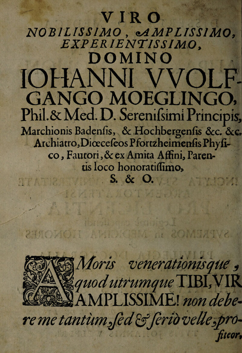 V IR O NOBILISSIMO , ^AMPLISSIMO, ; EXPERIENTISSIMO, DOMINO lOHANNl VVOLF- GANGO MOEGLINGO, rnii. Marchionis Badenfis, &; Hochbergcnfis &c» ArchiatrOjDioeceieos Pfortzheimenfis Phyfi- co, Fautori, & ex Amita Affini, Paren¬ tis loco honoratiffiino, S. & O. AMPLISSIME! non debe^ re me tantum yfe