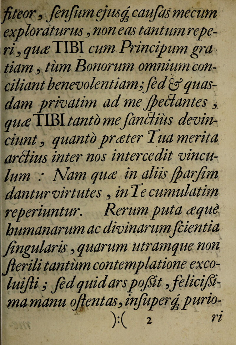 fitior^ JenJumgmg caufasmecim ^ non eas tantum repe¬ ris quee TIBI cum Principum gra tiam 3 tum Bonorum omnium con¬ ciliant h enevokntiamsfi quas¬ dam privatim ad me JpeBantes i qu^TWi tanto mefimBiiis devim ciunt ^ quanto prater Tua merita^ ardlius inter nos intercedit vincu¬ lum : Nam quse in aliis fiarjim dantur virtutes ^ inTe cumulatim re periuntur. Rerum puta ^qud. humanarum ac divinarum fidentia I fingularis ^ quarum utramque non fierili tantum contempla^^^ exco- I luifti s fid quid arspopt ^felicifii- \ mamanu oJlentasdnfiupergpurio- ■ )<