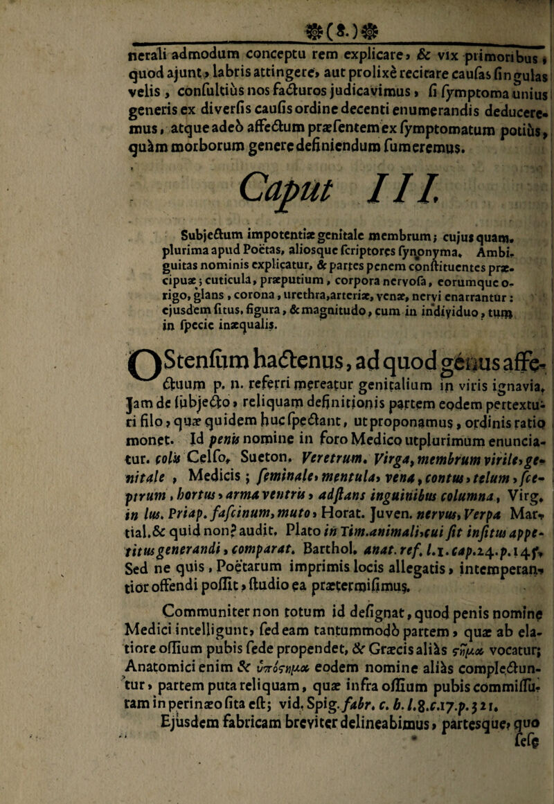 T ____ nerali admodum conceptu rem explicare» & vix primoribus * quod ajunt > labris attingere» aut prolixe recitare caufas lingulas velis , confultius nos fadluros judicavimus > fi lymptomaunius: generis ex divcrfiscaufis ordine decenti enumerandis deducere¬ mus I atque adeb afFcdum prapfentem ex lymptomatum potiiis ^ qu^m morborum genere definiendum Tumeremus. Caput 11L Subjcftum impotenti* genitale membrum; cujui quam, plurima apud Poetas, aliosquc feriptores fynpnyma* Ambi¬ guitas nominis explicatur, flp partes penem cqnftitucntes pr*. cipu* j cuticula, pr*putium, corpora ncryofa, corumque o^ rigo, glans, corona, urethra,arteri*, ven*, nervi enarrantor: ejusdem fitus, figura, 6cmagnitudo, cum in indiyiduo, tum in fpecie inxquali^. (Stiium p. n. referri mereatur genitalium in viris ignavia. Jam de fubjefto > reliquam definitionis partem eodem pertextu^ ri filo ?qus quidem bucfpe^^ant, ut proponamus, ordinis ratio monet* Id penis nomine iu foro Medico utplurimum enuncia- luvt folis CdCot^ Sueton, Veretruni* yirgaftnemhumvirileygep fiitale , Medicis j fimfn4le> mentuUi ven4, eontus»telum > fce- ptrum, hortus»arma. ventrU» adftans inguinibm columna, Virg, in Ius, Priap,fafcinum,muto» Horat. Juven. nervus» Verpa Mar» tial,& quid non? audit, Plato in Tim.animalhcui fit infitus appe¬ titus generandi , comparat, Barthol, anat, ref, Li,cap,i4..pA^f^ Sed ne quis, Poetarum imprimis locis allegatis > intemperan-» tior offendi pollit > ftudio ea praetermifimu?. Communiter non totum id defignat,quod penis nomine Medici intelligunt» fedeam tantummodb partem» quae ab ela¬ tiore oflium pubis fede propendet, & Grjecisaliks vocatur; Anatomici enim &c eodem nomine ali^s comple,cSlun- ’tur > partem puta reliquam, quae infra oflium pubis commiffu- ram in perinxofita cft; vid, Spig.fah, c, b. LZ^CAy.p, 521, Ejusdem fabricam breviter delineabimus» partesque? quo fefe