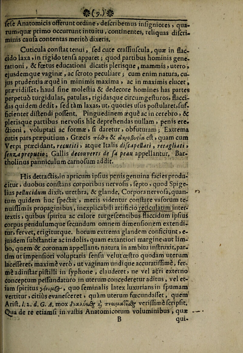■ ^ ^^ ( 9-)'#_ fcfc Anatomicis offerunt ordine » defcribemus infigniorcs > qua- nim»quae primo occurrunt intuitu, continentes, reliquas difcru minis caufa contentas meritb dixeris. Cuticulaconftattenui, Tedciite crafliufcula,quse in flac¬ cido laxa»in rigido tenfa apparet; quod partibus hominis gene¬ rationi , Sc foetus educationi dicatis plerisque , mammis > utero» ejusdemque vaginae, ac feroto peculiare 3 cum enim natura, cu¬ jus prudentia aeque in minimis maxima > ac in maximis eluceri prae vi di (fet» haud fine molefl:ia6<: dedecore homines has partes perpetub turgidulas, patulas, rigidasque circumgefturos, flacci¬ das quidem dedit > fed t^m laxas» ut» quoties ufus poftularetjfuf- fjcienter diftendi poflent. Pinguedinem aeque ac in cerebro > & plerisque partibus nervofis hic deprehendas nullam > penis cre- 6iioni, voluptati ac formae» fi daretur, obfuturam3 Extrema cutis pars praeputium» Graecis -tooS-w & oIk^o^vs-Ix eft»quam cum Verpi praecidant, recutiti» atque Italis difeapeUati, retagliati > fenz^apreputioy Gallis decouverts de fa peau appellantur. Bar¬ tholinus panniculum carnofum addit. His detradisjin apricurh ipfius penisgenuina facies produ¬ citur, duobus conflans corporibus nervofis, fepto, quod Spige- ii\xspellucidum dixit, urethra, Sc glande. Corpora nervofa,quan¬ tum quidem huc fpedat, meris videntur conflare vaforum te- nuiflimis propaginibus, inexplicabili arnficio reticulatim inter- textis, quibus fpiritu ac calore turgefeentibus flaccidum ipfiui corpus pendulumque fecundum omnem dimenflonem extendi¬ tur» fervet, erigiturque. horum extrema glandem conficiunt»e- jusdem fubflantiae ac indolis» quam extantiori margine»aut lim-^ bo, quem 8c coronam appellant» natura in ambitu inflruxit,par- tim utimpenfiori voluptatis fenfu veliitoeflro quodam uterum lacefleret» maximi verb»ut vaginam undi que accuratiflim^, fer- mSadinftarpiflilli in Typhone , clauderet» ne vel aeri externo conceptum peffundaturo in uterum concederetur aditus, vel et¬ iam fpi ritus j.ovi/u©-', quo feminalis latex luxurians in fpumam vertitur»citius evanefccret, qii^m uterum foecundalfet, quem’ Arifl. /; i, d, G. A» mox veriffimeferipHt* Qua de re etiamfi in vaflis Anatomicorum voluminibus, quas ^ ' B qui.