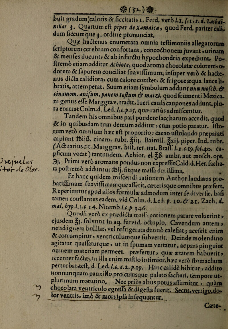 _ buit gradam[caloris & ficcitatis i. Ferd. vcr5 l.lJ.i.t.d.LasbaU ntllas }, Q^rtumeft piper de Xain4ic4i dum ficcumque j, ordine pronunciat* Qux hadlenus enumerata omnia teftimoniis allegatorum fcriptoruni cerebrum confortant, concoctionem juvant >urinatii & menfes ducunt, & ab infardu hypochondria expediunt, Po- ftremb etiam additur Achiote^ quod aroma chocolatce colorem, o- dorem & faporem conciliat ruaviflimum; infuper verb & hade- nus diCta calidiora, cum calore conftet» & frigoreacqua lance Ih .bratis, attemperat. Suum etiam (ymbolum 2kdidi\ix\tnuxfHofch, & 6tn4mom, 4nifum, panem toftum & m4tzii quod frumenti Mexica- ni genus e^Te Marggrav. tradit, lucri caufa caupones addunt* pli^- ra enariatColm.d. Led, ItC.p.if^ quae* rarius admifeentur, Tandem his omnibus pari pondere ^ccharum accedit, quod & in quibusdam tum demum additur, cum potio paratur. Illo¬ rum vero omniumh^ceft proportio*cacaoiiUulandopr^parati capiunt tbiifi. cinsm. rubr. ^ii|, Bainill. ^xij. piper. Ind.rubr. ^ACluariuscit. Marggrav* hilhrer.nat. BralTi.jf c.i^,fol.^o> ca- pneum vocat)tantundem. Achiot. el.^fi. ambr.aut mofch.opt. 3j* Primi vero aromatis pondus non exprellitCald.d.Her.facha- ri poftremo adduntur Jhij. litque malla duiillima^ Et hanc quidem mifcendi rationem Auchor laudatus proi^ batiUimam fuaviffimamquealIerit,caeterisqueomnibns prarfert, Reperinntur apud alios formula admodum inter fe diverlW, bafi tamen conflantes eadem, vid Colm. d. Led. p. io.&lu Zach* d* m4Lhyp l^uc 14.Niremb/.r.p Quodfi vero ex praediCla ma/fr potionem parare voluerint 9 ejusdem folvunt in aq. fervid. o(5luplo* Cavendum autem , ne ad ignem bulliat, vel refrigeratadeniib calefiat j- acelcit enim corrumpitur» ventriculumque Tubvertit. Deindemolendina agitatur qualfatarque, ut in fpumam vertatur, ac pars pinguior omnemrmateriam permeet, prajfertur, qua? aetatem habuerit» lecenter faClaej in illa enim miftiointimiorihaec vero ftomachum per turbat,teli*, d. Led. /,r. c.2. p.ip* Hinc calide bibitur, addico nonnunquam pauxiHo procujusque palato fachari, tempore ut- plurirnum matutino. Nec prius alius potus , gu^ ^■hog.oiaia_yei^iciiloxgrelS&^ Secus. vgrripQ. do, lor ventris, imb Sc naors ipfa iiilequuntun Cxte-