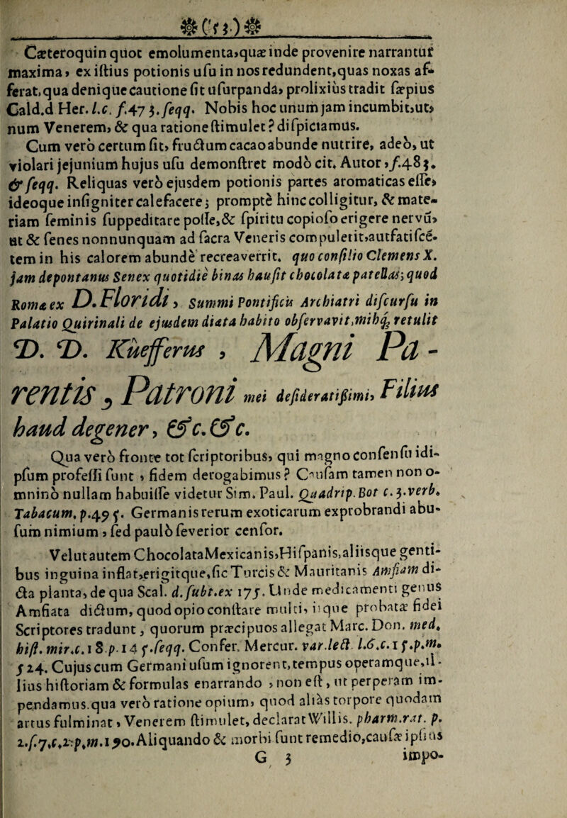 __ _ Ca^teroquinquoc emolumenta>qu£einde provenire narrantuf maxima» exiftius potionis ufu in nos redundent,quas noxas af* ferat.qua denique cautione fit ufurpanda» prolixius tradit fa^pius Cald.d Her. Lc. fAl Nobis hoc unum jam incumbit>ut> num Venerem» & qua rationeftimulet ? difpiciamus. Cum vero certum fit» frudum cacaoabunde nutrire, adeo, ut violari jejunium hujus ufu demonftrct modo cit^Autor >/.485* &feqq. Reliquas verb ejusdem potionis partes aromaticas efie» ideoqueinfignitercalefacerei prompte hinc colligitur, mate¬ riam feminis fuppeditare polle,& fpiritu copiofoerigere nervu» ttt & fenes nonnunquam ad facra Veneris compulerit,autfatifce* temin his calorem abunde recreaverrit* quo con(i!h ClemensX. jam depontanm Senex quottdie binas haufit chocoUtapatellaS‘,quod Roma ex D Floridt y Summi Pontificis Archiatri dtfcurfu in Palatio Quirinali de ejusdem diata habito obfervavittmih^ retulit 2). Kuejferm , Magfli Pd - rentis ^ Patroni m» d4dtrmpmi, FHm haud degener, Qua vero fronte tot feriptoribus» qui mignoconfenfii idU pfum profelfi funt » fidem derogabimus ? C^^ufam tamen non o- I mninb nullam habuille videtur Sim* Paul. Qaadrip.Bot c.^.verb^ Tabacum, Germanis rerum exoticarum exprobrandi abu« fum nimium, (ed paulb ieverior cenfor. Velutautem ChocoIataMcxicanissHifpanisialiisque genti- i bus inguina inflat»erigitque,ficTureisMauritanis Amfiamdu da planta, de qua Seal. d.fubt,ex 17J. Unde medicamenti gennS i Amfiata didum,quodopioconllare mulci, iique probata fidei Scriptores tradunt, quorum praecipuos allegat Mare. Don. med^ hift, mira, i S p-14 fConfer. Mercur. var.letl. L6,c, if,p,m» / 24. Cujus cum Germani ufum ignorent, tempus operamque,il * lius hiftoriam & formulas enarrando »non ell, ut perpeiam im¬ pendamus.qua vero ratione opium» quod ali^s torpore quodam artus fulminat»Venerem ftimulet, declarat Wiilis. pharm,rat. p» 2./^7,1^0. Aliquando morbi funt remedio,caufaeipfius G 3 inopo- i