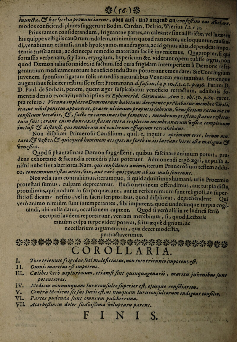 0 ^ &hAC K^er^ia^ronunciargnt jChtn auj; / tln^ ttir0ell^ anlconfeJ?im a^oI^ modos conficiendi pluresfuggcrunt Bodin.Cardan* DclriOjW^ierius /.2 c 31. Prius tamen confiderandum, frigeantne partes,an caleant? fmtadftria», vel Iaxae?ex his quippe veftigiis caufarum indoIem,minimum quoad rationem, ut Ioquuntur,caufon di,vcnabimurj etiamfi, an ab hyofcyamo,mandragora,ac id genus aliis,dcpendcatimpo tentia enefeiamus j ac deinceps remedio materiam facile inveniemus. Quaproprer,fi qui fortaflis verbenam, fcyllam, eryngium, hypericum &c. viderunt opem tuliflc argris, non quod Daemon talia formidct,id fadumXcd quia frigidam intemperiem a Daemone refri- gerantium medicamentorum beneficio inductam potuerunt emendare j SicConrinaium luvenem fponfum ligatum folis remediis naturalibus Venerem excitantibus femenque augentibus feliciter reftituilTe refert Frommann.</^yf/»,/.3^.io,y7i.c.i.^.95(5. pariter D. D.Paul de Sorbait, penem, quem aeger fufpicabatur veneficio retraftum, adhibitis fo. mentis denuo evocavitjverbaipfius ^xE^hemerid. Germantc. ^nn 2. excer¬ pta refero .* ViennA tnpUteaDomtnorum habttans derepenteprt<^abatur membro Hirtii gta»ut mhtlpenftui appareret»prAter ultimum prAputtt Ubrum., ^enefictum ratus me t *n confiltum ^oca^ft» , fa^o ex carminatfomento, membrumprtftnoflatut rejlgtu- tum fuit 5 erant enim duntaxatflat/ts intra trtpltcem membranarum ^efcA complexum inclujt ^ difenjtt qui membrum ad oculorum eff'ugium retrahebant. Non difplicet Primerofii Conliliiim, qui 1. c. inquit .• optimum erit» locum mu. tare»&‘ <hefies»^ qu\cquidhomtnemattsitt,neforte in tts lateant <bires if a maL^na ^ ^eneJicA. Qimd fi phantafinata Dxmon fuggefTcrit, quibus fafeinare animum potuit, pm. dens exhortatio (Scfacundia remediis plus poterunt. Admonendi ergo agri, ut pulfa a- ntfiii nube fint alacriores.Nam, qui confdentt animo,iterum Priincrr^fium teftcm addu¬ co, contemnunt iflas artes» ^ix, aut raro quicquam ab iis malt fenttunt. Nos vela jam contrahimus, iterumque, fi quid admifimus humani, ut in Prooemio proteftati fumus, culpam deprecamur, ftudio neminem offendimus, aut turpia diftu protulimus,qui nodum in fcirpoquarunt, aut in verbis nimmmfunt religiofi,anfupcr- ftitiofi dicam? nefeio , vel in facris fcriptoiibus, quod difpliceat, deprehendent C^i vero animo nimium funt intemperantes , fibi imputent, quod undecunque turpia cogi¬ tandi, ubi nulla datur, occafionem captent, Q^d fi vero alii in re ludrica ferio ° occupati laudem reportarunt, veniam merebimur, fi, quod Lectoris tantum culpa turpe videri poterat, fcitu aeque dignum, ac neceflariumargumentnm , qua decet modeftia, pertra£taverimus. • Qi COROLLARIA. I. II. IIU IV. V. VI. Toto triennto friptdus,^elmalejicsatus,non toto triennio impetens efi. Omnis marsttss ejl impotens. Ceelibes<oero utplurtmum, etiamfi/int quinquapenarii , maritis ju<benibtsefunt potenttores. Mediesss nonnunquam lurisconfulto fuperior efi, ejtssque confiliartsss» Contra Medicusfic fut luris efi»ut nsssquam luruccnfulterum indigeat eonfilto,^ Partes pudenda /isnt omnium pulcherrsmA» VII» Acerbtfismiss dolor fisa^ifisma ^oluptatuparens» FINIS. V
