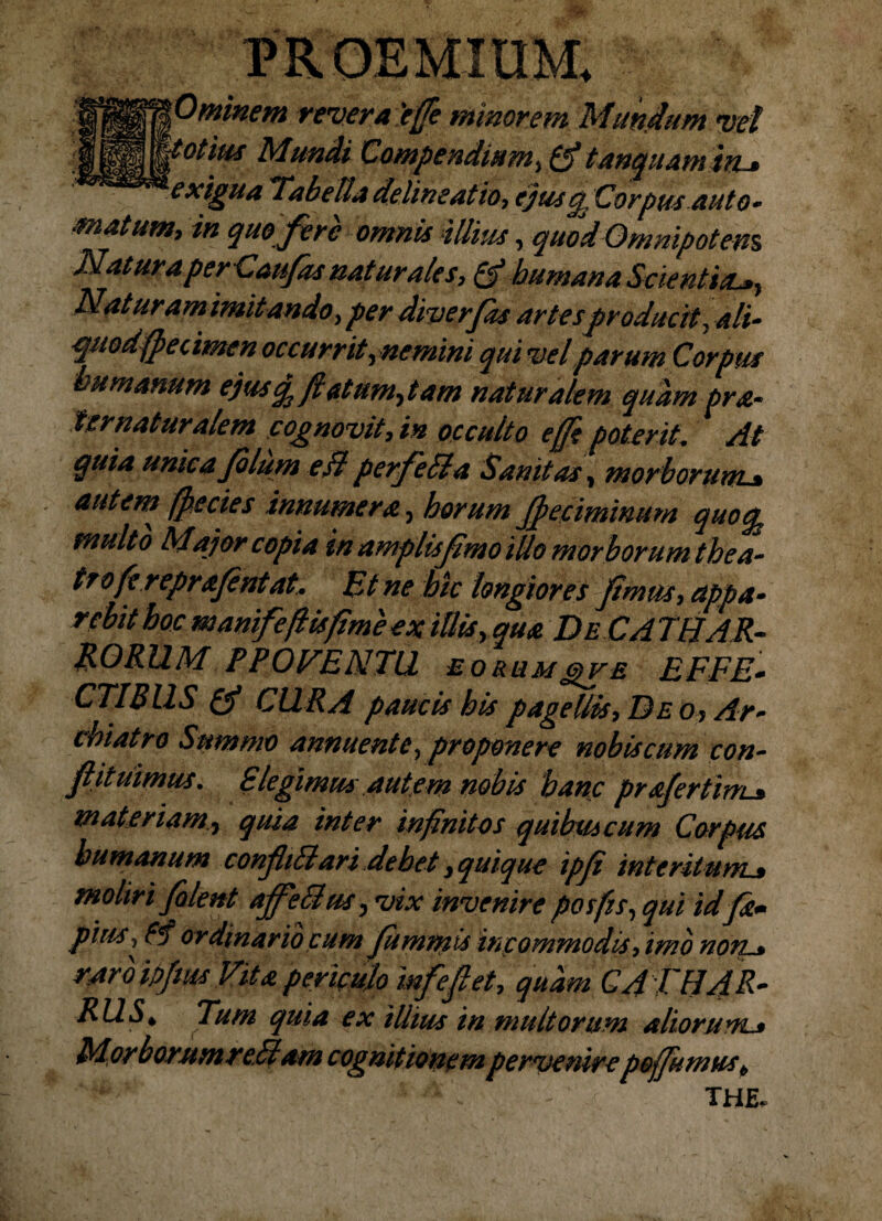 revera'e(fe minorem Mundum vel IS W°tiu* Mundi Compendium, (fitanquamiru exigua ‘Tabe Ita de lineat io, ejus q, Corpus aut o~ matum, in quo fere omnis illius, quod Omnipotens Natura per Caufas naturales, £fi humana Scientia*, Nat uram imitando, per diverfas artesproducit, ali- quodfpecimen occurrit,nemini qui vel parum Corpus humanum ejus q flatum,tam naturalem quam pra~ Ser naturalem cognovit, in occulto e (fi poterit. At quia unica filum ejl perfeTla Sanitas, morborum* autem (pecies innumera, horum Jpeciminum quoq* multo Major copia in amplis fimo illo morborum thea¬ tro fi reprafintat, Et ne hic longiores fimus, etppa- rebit hoc mamfe(lisfime ex illis, qua De CA TffAR- RORUM PPOVENTU eorum gv e EFFE* CTIB11S (fi CURA paucis his pagellis, D eo? Ar¬ chiatro Summo annuente, proponere nobis cum con¬ flit uimus . £ legimus autem nobis hanc prafertim-» materiam, quia inter infinitos quibmcum Corpus humanum confliBari debet, quique ipfi interitum* moliri filent ajfetlus, vix invenire posfis, qui id fa+ pius, ordinario cum fummis incommodis, imo non* raro ipfvjs Vita periculo mfefiet, quam CA TH4R~ RUS^ Tum quia ex illius in multorum aliorum.* Mor bor.umre.Tlam cognitionem pervenire poffumus b