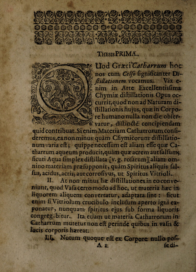 xci Catharrum Hoc irwa vulti' Celfo fignificanter Dlf- fitllationem vocamus;. Vix e- nirm in Arte Excellentisfima; Ghymice diftillationis Opus oc- |? currit,quodnonad Naturam di¬ ftillationis Hujus, qusein Corpo¬ re humano nulla. non die; obfer- vatur,< diffin&e concipiendam* qiiid contribuat.,Sienim^MateEiamCatharromniconfi-' deremus>eanon.minus’ quam CBymicorunx diffiHatio-: numvariaeft quippe neceffiimeft aliam efle quae Ca- tharrum aqueum producit,quam quae acrem aut falfum$;. ficuti Aqua fimplexdiftillata [v. g. rofarum] aliam om¬ nino materiam prcefupponit, quamSpiritusaliquis fal~ lus, acidus^acrir, a u tcorrofivus, u t; Spiritus Vi trio!i II». At non minus Hae: diftillationesin eoxonve* niunti quod Vafa certo modo ad hoc, ut: materia haec ini liquorem aliquem; convertatur,, adaptata fint: ficut: enim fi Vitriolum cruci hulo incliifum aperto igni ex¬ ponatur, nunquam fp iri tus ejus^ fub forma; liquoris; congregebi tur.. Ita; etiam ut materia Catharrorum ini Catharruin mutetur non eft perinde quibus in; vafis 8c ' focis corporis haereat. V v ■CI*. Nutum quoque ell ex; Corpore nullo pofc- A *; * fedi-*