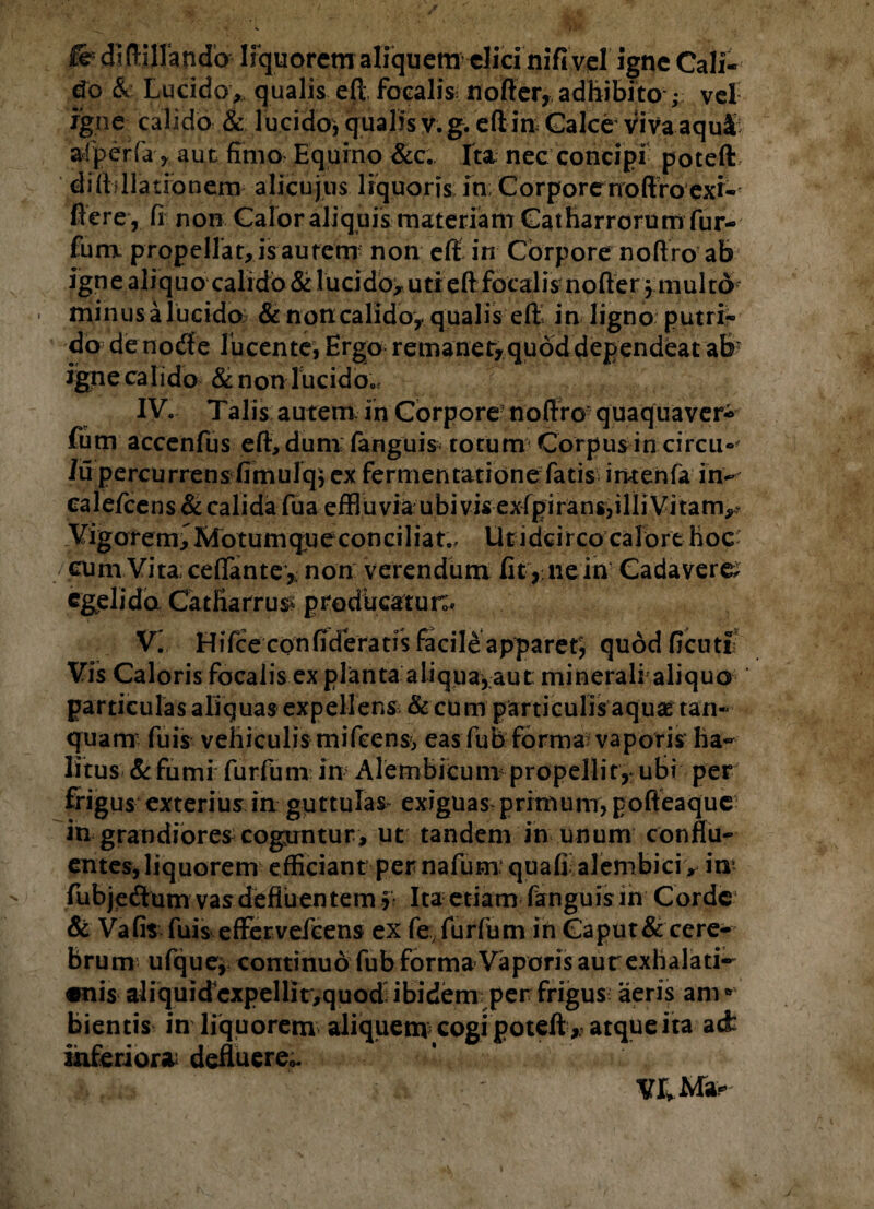 fe didillando lrquorcm aliquem clici nifi vcl igne Cali¬ do & Lucido, qualis eft focalis nofter, adhibito ; vel igne calido & lucido, qualis v. g. eft iri: Calce viva aqufc afperfa> aut fimo. Equino &c. Ita nec concipi poteft diftfllationem alicujus liquoris in; Corpore noftro exi- fiere , fi non Calor aliquis materiam Catharrorum fur- fum propellat, is autem non eft in Corpore noftro ab igne aliquo calido & lucido^ utr eft focalis nofterfmulto « minus a lucido & non calido, qualis eft in ligno putri¬ do de nocfte lucente, Ergo remaner, quod dependeat ab: igne calido &non lucido0^ IV. Talis autem in Corpore noftro quaquaver* fum accenfus eft, dum: fanguis^ totum Corpus in circu» Iu percurrens fimulqj ex fermentatione fatis imenfa in- cale/cens & calida fua effluvia ubi vis exfpirans,illi Vitam,^ Vigore m, Motum que conci liat,. Ut idcirco calo rt hoc cum Vita cefiante, non verendum fit ,; ne in Cadavere, egelida Catfiarrus* producatur;'* V. HiTceconfideratisfacileapparef, quodficuti Vis Caloris focalis explanta aliqua,aut minerali aliquo particulas aliquas expellens & cum particulis aquae tan- quam fuis vehiculis mifeens, eas fub forma vaporis ha¬ litus &fumi fur fum in Alembicum propellit,; ubi per frigus exterius in guttulas- exiguas-primum, poffeaque in grandiores coguntur, ut tandem in unum conflu¬ entes, liquorem efficiant per nafum. quafi alembici, in* fubjedum vas defluentem f? Ita etiam fanguis in Corde & Vafis fuis effervefcens ex fe fur fum in Caput& cere¬ brum ufque, continuo fub forma Vaporis aut exhalati- «nis aliquid expellit,quod: ibidem per frigus aeris ani * bientis in liquorem aliquem cogi poteftatque ita acfc inferiora; defluere». ‘ J v i