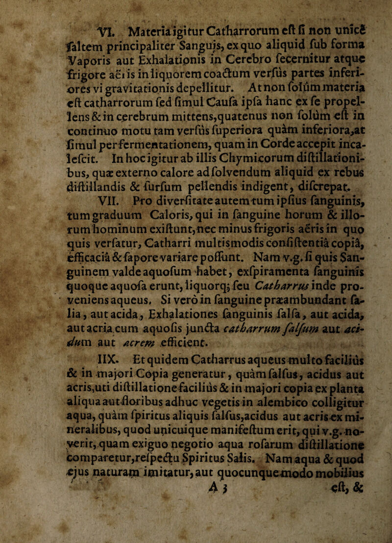 VI. Materia igitur Catharrorum eft G non uniefi faltem principali ter Sanguis, ex quo aliquid fub forma Vaporis aut Exhalationis in Cerebro fecernitur atque frigore aeiis iniiqiioremcoa&um verfus partes inferi¬ ores vi gravitationis depellitur. At non foliimmateria eft catharrorum fed fimul Caufa ipfa hanc ex fe propel¬ lens & in cerebrum mittens,quatenus non folumeft in continuo motu tam verfiis fuperiora quam inferiora,at fimul per fermentationem, quam in Corde accepit inca- lefcit. In hoc igitur ab illis Chymicorutn diftillationi- bus, quae externo calore ad folvendum aliquid ex rebus diftiilandis & iurfum pellendis indigent, diferepak VII. Pro diverfitateautemtumipfius fanguinis, tum graduum Caloris, qui in fanguine horum & illo¬ rum hominum exiftunt, nec minus frigoris aeris in quo quis vcrfatur, Catharri multismodis confidentia copi&, efficacia & fapore variare poffunt. Nam v.g.fi quis San¬ guinem valdeaquofum habet, exfpiramenta fanguinis quoque aquofa erunt, liquorqj feu Cat barrus inde pro¬ veniens aqueus, Si vero in fanguine praeambundant fa- lia, aut acida, Exhalationes fanguinis falfa, aut acida, aut acria.cum aquofis jurufta cat barrum falfum aut aci¬ dam aut acrem efficient. IIX. Et quidem Catharrus aqueus multo facilius & in majori Copia generatur, quamfalfus, acidus aut acriSjUti diftillationefacilius & in majori copia ex planta aliqua aut floribus adhuc vegetisin alembico colligitur aqua, quam fpiritus aliquis falfus,acidus aut acris ex mi¬ neralibus, quod unicuique manifeftum erit, qui v.g. na¬ verit, quam exiguo negotio aqua rofarum diftillatione comparetur,refpeftu Spiritus Salis. Nam aqua & quod ejus naturam imitatur,aut quocunquemodomobilius '  Ai eft,&