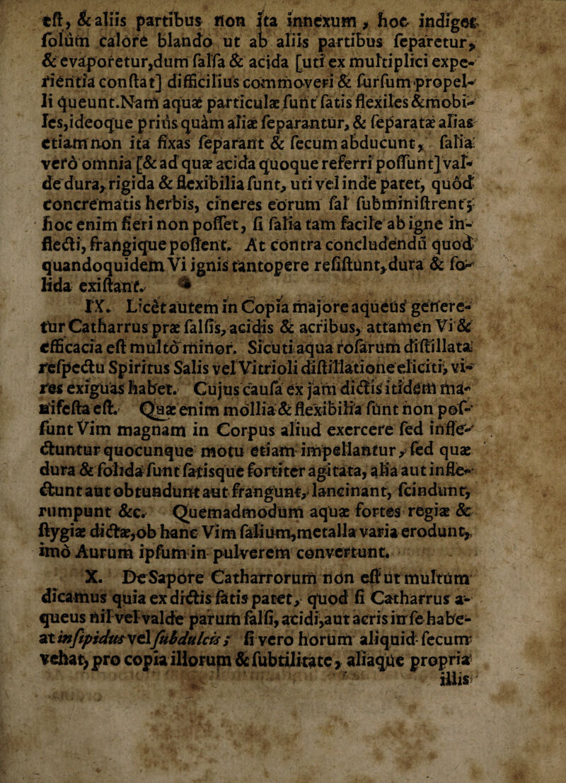 tft, & aliis partibus non ita innexum , hoc indigne lolutn calore blando ut ab aliis partibus reparetur* & evaporetur,dum faffa & acida [utiex multiplici expe¬ rientia condat] difficilius commoveri & furfum propel¬ li queunt.Nam aquae particulae furit fatis flexiles &mobi~ Ies,ideoque priusquam aliae feparantur, & feparatae alias etiam non ita fixas feparatft & fecum abducunt* falia: vefd omnia [& adquae acida quoque referri poffunt} val¬ de dura* rigida & flexibilia funt, uti vel inde patet, quod concrematis herbis, cineres eorum fal fubmrniftrent j- fioc enim fieri non poflet, fi falia tam facile ab igne in- fledi, fraftgique po fient. At contra concludenda quod quandoquidem Vi ignis tantopere refiftiint*dura & fo^ lida exi fiant. & .i ^ # / IX. Lic£t autem in Copia majore aqueUs getfere- tUrCatharrusprce falfis,acidis & acribus, attamen Vi & efficacia eft multo' minor. Si cuti aqua rofarum diffillata r, vi¬ res exiguas habet. Cujus caufa ex jam di<fiisitidem nia-^ Bfifefta eft. Quae enim mdllia &flexibilia funt non pof- funt Vim magnam in Corpus aliud exercere fed inflet dlunturquocunque motu etiam impellantur, fed quae dura & folida funt fatisque fortiter agitata, alia aut inflem &unt aut obtundunt aut frangunt, lancinant, fcindunr, rumpunt &c. Quemadmodum aquae fortes regiae & ftygiae diftae,ob hane Vim falium,metalla varia erodunt* imd Aurum ipfum in pulverem convertunt* X. DeSapore Catharrorum non efflit multam dicamus quia ex dhffis fetis patet, quod fi Catharrusa- queus nil vel valde patum falfi, acidi,aut acris in fe habe¬ at infipidmv&ftibdulas; fi vero horUm aliquid fecum vehat, pro copia illorum &fubtilitate> aliaqUe propria illis