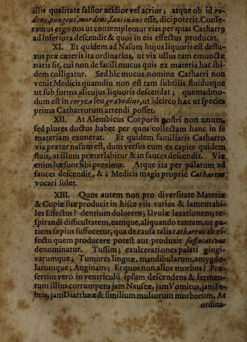 «i*, 9* - • * j* » * , illis qualitate falfior acidior vel acrior* atque ob idr&> densypungensymordensjancinans efle, dicip o t eri t.Confc- Taoius ergo nos utco.ntemplcmur vias per quas Catharr9 adinferipra defcendit & quos in eis effe&us producat. %L Et quidem ad Nafum hujus liquoriseft deflu¬ xus prae caeteris ita ordinarius, ut vix ullus tam emunitae naris fit, cui non de Facili mucus quis ex materia hac ibi¬ dem colligatur. Sed hic mucus nomine Catharri non venitMedicisquamdiu non eft tam fubtilis fluidusque ut fubfprma aiicujus liquoris defcendat 5 quemadmo¬ dum eft in coryza feugraJ>edineyu£ idcirco haec ut fpecies primaCatharrorum attendi poffek * XII. At Alembicus Corporis goftri non unum* fedplures du&us habet per quos colledam hanc in fe materiam exonerat. Et quidem familiaris Catharro yia praeter nafum eft, dumyerfus eum ex capite quidem #fluit3 atillum praeterlabitur & in fauces defcendi t. Viae ^mmlixiftintisbipn>xifni2e. .Atque ita per pilatum ad fauces defcpndit , & a Medicis magis proprie Catharri vocari folet. V 1 ; / v' >/>. . • * '* •• * , ‘ J ' v XIII. Quos autem non pro di verfitate Materne & CopiaeTuae producit in hifce viis varios & lamentabi¬ les Effecftus ? dentiumdolorem 5 Uvulse laxationem} re* ipirandi difBculta tem,eamque,aliquandp tantam,ut pa¬ tiens faepi us fuffocetur,qua de caufa talis cat barrus ab ef- fedu quem producere poteft aut produxit fuffocattous denominatur. Tuffim* exulcerationes palati gingi¬ varumque } ;-J umoreslinguae, mandibularum,amygdo- larumque} Anginam} Etquos non alios morbos ? Prae¬ fer timver 6 inventriculu ipfum defcendens & fermen¬ tum illius corrumpens jam Naufeae, jamVomkus,jamFe- foris; jamDiarrhaeae&Emilium multorum morborum. A t — ' : ' * ordina-