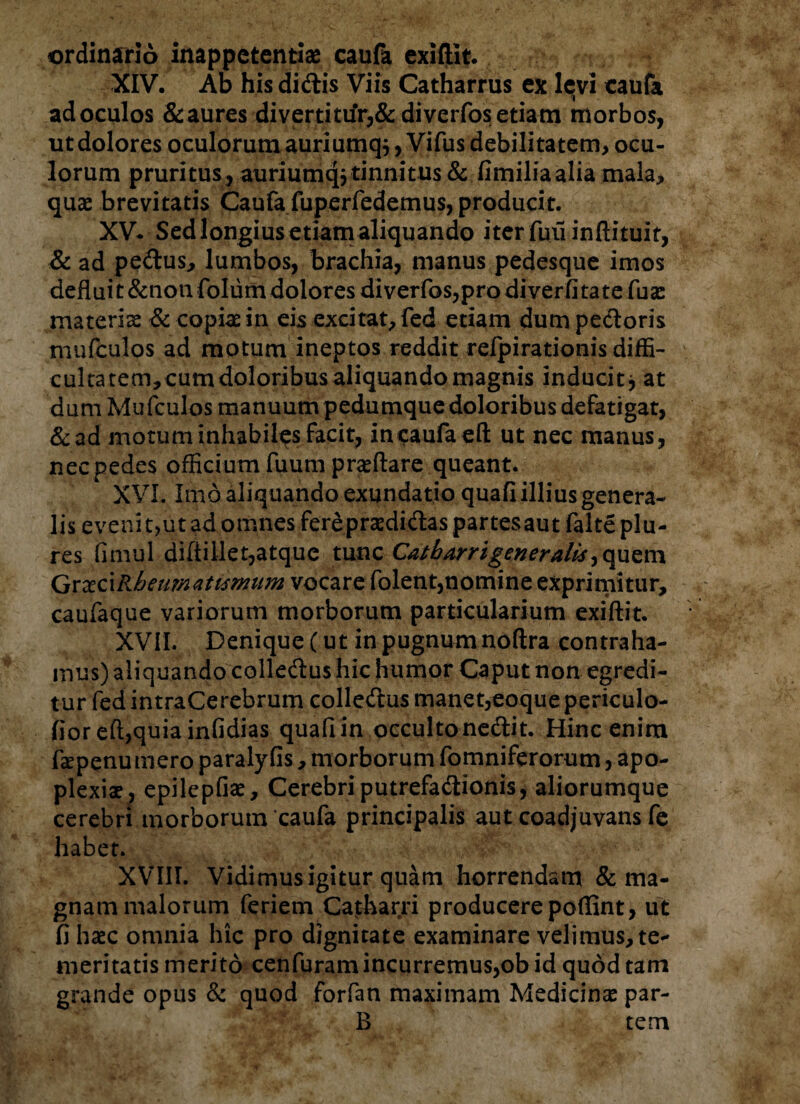 ordinario inappctentiae caufa exiftit. XIV. Ab his didis Viis Catharrus ex levi caufa ad oculos & aures divertittfr,& di verfos etiam morbos, ut dolores oculorum auriumq^, Vifus debilitatem, ocu¬ lorum pruritus, auriumqj tinnitus & fimilia alia mala, quae brevitatis Caufa fuperfedemus, producit. XV* Sed longius etiamaliquando iterfuii inftituit, & ad pedus, lumbos, brachia, manus pedesque imos deflui t &non folum dolores diverfos,pro diverfi tate fuae materiae & copiae in eis excitat, fed etiam dum pedoris mufculps ad motum ineptos reddit relpirationis diffi¬ cultatem, cum doloribus aliquando magnis inducit* at dum Mufculos manuum pedumque doloribus defatigat, &ad motum inhabiles facit, in caufa eft ut nec manus, nec pedes officium fuum praeftare queant. XVI. Imo aliquando exundatio quafi illius genera¬ lis evenit,ut ad omnes fer£praedidas partesaut falteplu- res fimul difiillet, atque tunc Cat h arr i gener alis ^ quem Qxxc\Rheumati<smum vocare folent,nomine exprimitur, caufaque variorum morborum particularium exiftit. XVII. Denique (ut in pugnum noftra contraha¬ mus) aliquando colledus hic humor Caput non egredi¬ tur fed intraCerebrum colledus manet,eoque periculo- lior eft,quiainfidias quafiin occultonedit. Hinc enim fepenumero paralyfis, morborum fomniferorum, apo¬ plexiae, epilepfiae, Cerebri putrefadionis, aliorumque cerebri morborum caufa principalis aut coadjuvans fe habet. XVIII. Vidimus igitur quam horrendam & ma¬ gnam malorum feriem Catharri producere poffint, ut fi haec omnia hic pro dignitate examinare velimus, te¬ meritatis merito cenfuram incurremus,ob id quod tam grande opus & quod forfan maximam Medicinae par- B tem