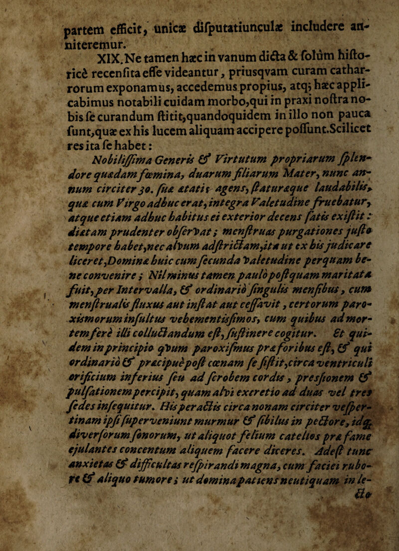 panem efficit, unicae toiteretymr. ^ tici recenfitaeffe videantur, priusqvam curam cathar- rorum exponamus, accedemus propius, atqj haec appli¬ cabimus notabili cuidam morbo,qui in praxi noftra no¬ bis fe curandum ftitit,quandoquidem in illo non pauca funt,quae ex his lucem aliquam accipere poflfunt.Scilicet res ita fc habet: Nobili/fima Generis (f Virtutum propriarum fpltn- dor e quadamfcemina> duarum filiarum Mater, nunc an¬ num circiter 30, fu& at at it agens, (laturaque laudabilis* qua cum Virgo adhuc erat, integra Valetudine fruebaturr > atque etiam adhuc habitus et exterior decens fatis exiftit: diatam prudenter obferV at s menfiruas purgationes jufto tempore habet^nec alvum adfiriffiambita ut ex hisjudicare liceret,Domina huic cum fecunda Valetudine perquam be¬ ne convenire ,* Ntlminus tamen paulopoftquam maritata fuit,per Intervalla, Cf ordinario fingulis menfibm , cum menflrualisfluxus aut inflat aut ceflavit, certorum paro- xism orum influitus vebementisfim os, cum quibus admorm tem feri illi colluElandum eflfuflinere cogitur. Bt qui¬ dem in principio qVum paroxifinus pra foribus e fi, (f qui ordinario & pracipuepoft cccnam fe fifiit,circa ventriculi orificium inferius fiu adferobem cordis > presfionem (f pulfationempercipit, quam alvi ex cretio ad duas vel tres fides infequitur. HisperaBti* circanonam circiter vefper- tinamipfifup er veniunt murmur (f (ibilus in pellor e, id div er forumfenorum, ut aliquot felium catellos pra fame ejulantes concentum aliquem facere diceres. Adeft tunc anxietas (V difficultas refpirandi magna, cum faciei rubo- ttlf aliquo tumore i ut domina patiens neutiquam inle- difputatiunculae includere ati*