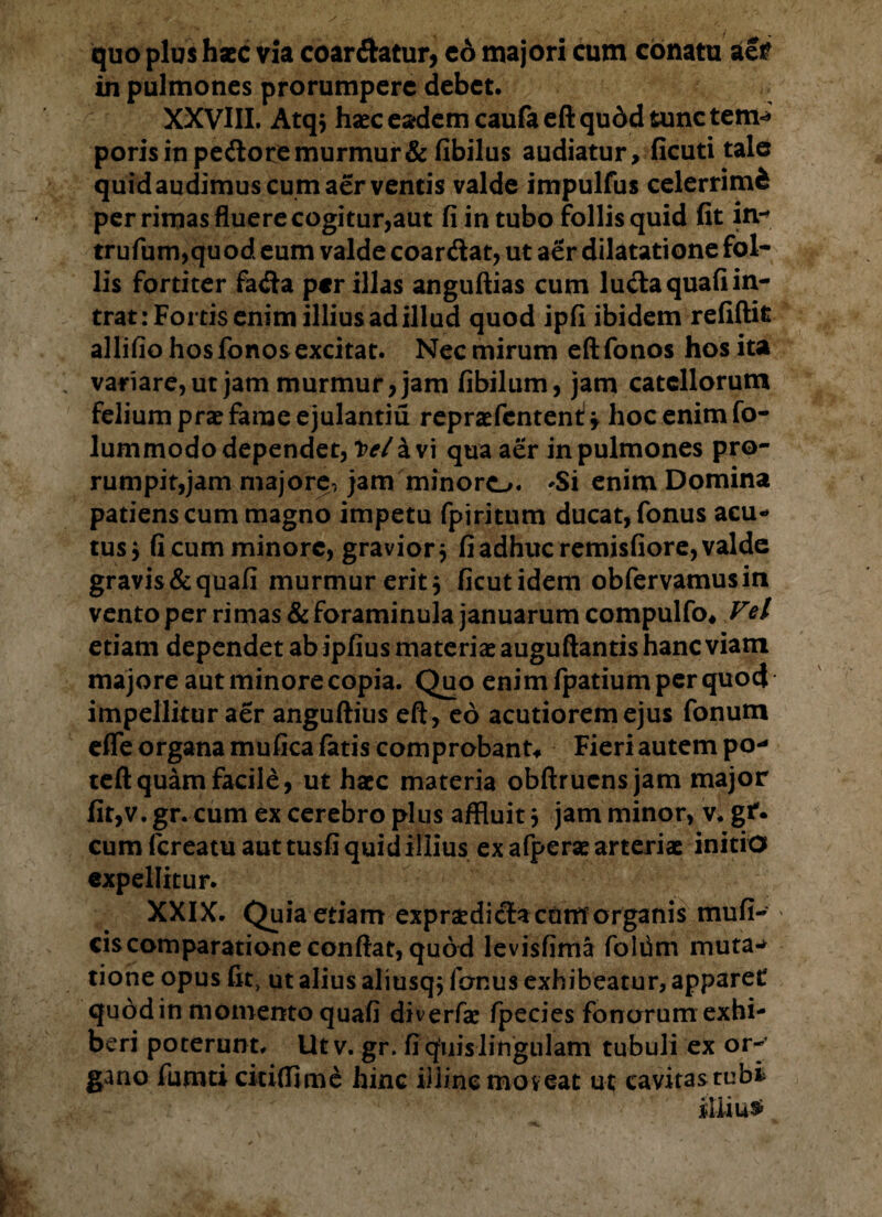 quo plus haec via coar&atur, co majori cum conatu aer in pulmones prorumpere debet. XXVIII. Atqs haec eadem caufa eft qudd tunc tem-* poris in pedlore murmur & fibilus audiatur, ficuti tale quidaudimus cum aer ventis valde impulfus celerrimi per rimas fluere cogitur,aut fi in tubo follis quid fit in- trufum,quod eum valde coar&at, ut aer dilatatione fol¬ lis fortiter fa<fta per illas anguftias cum luela quafi in¬ trat: Fortis enim illius ad illud quod ipfi ibidem refiftit allifio hos fonos excitat. Nec mirum eft fonos hos ita variare, ut jam murmur, jam fibilum, jam catellorum felium prae fame ejulantiu repraefcntenl* hoc enim fo- lummodo dependet, i>e/ a vi qua aer in pulmones pro¬ rumpit,jam majore, jam minoro. 'Si enim Domina patiens cum magno impetu fpiritum ducat, fonus acu¬ tus $ fi cum minore, gravior $ fi adhuc remisfiore, valde gravis & quafi murmur erit 5 ficutidem obfervamusin vento per rimas & foraminula januarum compulfo* Vel etiam dependet ab ipfius materiae auguftantis hanc viam majore aut minore copia. Quo enim fpatium per quod impellitur aer anguftius eft, eo acutiorem ejus fonum effle organa mufica fatis comprobant* Fieri autem po- teft quam facile, ut haec materia obftruensjam major fit,v. gr. cum ex cerebro plus affluit} jam minor, v. gf. cum fereatu aut tusfi quid illius ex afperae arteriae initio expellitur. XXIX. Quia etiam expraediclactiMorganis mufi- ciscomparatione conftat, quod levisfima foldm muta-* tione opus fit, ut alius aliusqj fonus exhibeatur, apparet quod in momento quafi diverfae fpecies fonorum exhi¬ beri poterunt. Utv. gr. fi quis lingulam tubuli ex or¬ gano fumti citiftime hinc illine moveat ut cavitasrubi