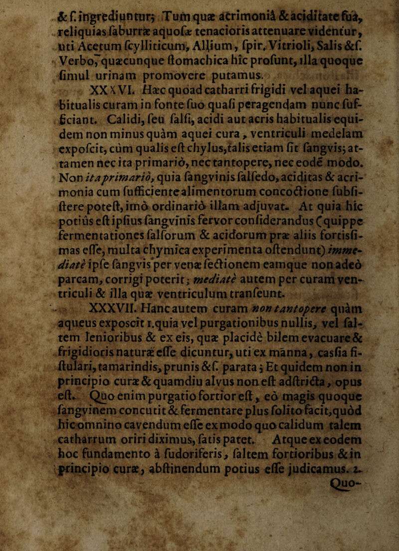 .&£ ingredi untur$ Tum quae aCrimonft&aciditatefua,» reliquias faburrae aquofa? tenacioris attenuare videntur, uti Acetum fcylliticum. Allium, fpir. Vitri oli, Salis &f. ' Verbo7quaecunque ftomachica hic profunt, illa quoque fimul urinam promovere putamus. XXKVL Ha?cquoadcatharrifrigidi velaquei ha¬ bitualis curam in fonte Tuo quafi peragendam nunc fuf- ficiant. Calidi, feu falfi, acidi aut acris habitualis equi¬ dem non minus quam aquei cura, ventriculi medelam expofcit, cum qualis eft chylus,talis etiam fit fangvis; at¬ tamen nec ita primarid,nectantopere,neceode modo. Non it a primario, quia langvinisfalfedo, additas & acri¬ monia cum fufficientealimentorum concodione fubfi- ftere poteft, imo ordinario illam adjuvat- At quia hic potius eft ipfiusiangyfnis fervor confiderandns Cquippc fermentationes lallorum & acidorum pra; aliis fortisfi- mas efle, multa thymica experimenta offendunt) imme¬ diate ipfe fangvis per venas fedionem eamque non adeo parcam, corrigi poterit; mediate autem per curam ven¬ triculi & illa qua? ventriculum tranfeunt. XXXVII. Hanc autem curam non tantopere quam aqueus exposcit i.quia vel purgationibus nullis, vel fal- tem lenioribus & ex eis, quas placide bilem evacuare & frigidioris naturae efle dicuntur, uti ex manna, casfiafi- ftularijtamarindisj prunis&C parata. Et quidem non in principio cura? & quamdiu alvus non eft adftriifta, opus eft. Quo enim purgatio fortior eft , eo magis quoque fangvinem concutit & fermentare plus folito facit,quod hic omnino cavendum efle ex modo quo calidum talem catharrum oriri diximus, fatis patet. Atque ex eodem hoc fundamento a fudoriferis, faltem fortioribus &in principio cura?, abftinendum potius efle judicamus. 2..