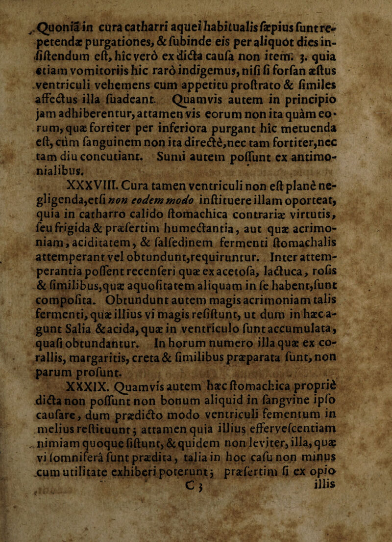 ^Quoniain curacatharriaqueihabuualisfaepiusfuntre-* petendae purgationes, &fubinde eis per aliquot dies in- -fiftendum eft, hic vero exdidacaufa non itetrf. 3. quia etiam vomitoriis hic raro indigemus, nifi fi forfan aeftus ventriculi vehemens cum appetitu proftrato & fimiles affedus illa fuadeant. Quamvis autem in principio jam adhiberentur, attamen vis eorum non ita quam eo* rum, quae fortiter per inferiora purgant hic metuenda eft, cum fanguinem non ita dired£,nec tam fortiter,nec tam diu concutiant. Sumi autem poliunt ex antimo- nialibus. XXXVIII. Cura tamen ventriculi non eft plane ne- gligenda,etfi non eodem modo inftituere illam oporteat, quia in catharro calido ftomachica contraria: virtutis, leu frigida & praefertim humedantia, aut quae acrimo¬ niam, aciditatem, & falfedinem fermenti ftomachalis attemperant vel obtundunt,requiruntur. Inter attem¬ perantia pollent recenferi quaeexacetofa, laduca, rofis & fimilibus,quae aquofitatem aliquam in fe habent,funt compotita. Obtundunt autem magis acrimoniam talis fermenti, quae illius vimagisrefiftunt, ut dum inhaeca- gunt Salia &acida,quaein ventriculo funt accumulata , quali obtundantur. In horum numero illa quae ex co¬ raliis, margaritis, creta & fimilibus praeparata funt, non parum profunt. XXXIX. Quamvis autem haec ftomachica proprid didanon poliunt non bonum aliquid in fangvine ipfo caufare, dum praedido modo ventriculi fementum in melius reftituunt 3 attamenquia illiu^ efferyefcentiam . nimiam quoqueliftunt,&quidem non leviter, illa,qua? vi (omnifera funt prodita, talia in hoc cafu non minu$ .cum utilitate exhiberi poterunt 3 praefertim fi ex opio-