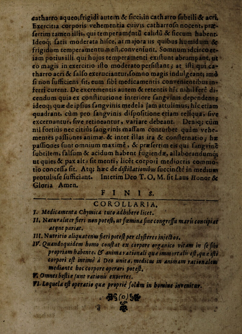 i catharro aqueojfrigidi autciti <5c ficci,in catharro fubtili Sc acri. Exercitia corporis vehcmenda cuivis catharrofo nocent» prac- fertim tamen iliis, qui temper am^ntu calidu Sc ficcum habent* Ideoq; fatis moderata hifce, at majora iis quibus humidum Sc frigidum temperamentum eft,conveniunt* Somnum idcircoet- iam potius ilii, qui hujus temperamenti exiftunt abrumpant, ut eo magis in exercitio ifto moderato perfidant; at ifH qui cam tharro acri Sc falfo excruciantur,fomno magis induigeahtj imo fi non fufficiens fit? eum (ibi medicamentis convenientibus in¬ ferri curent. De excrementis autem Sc retentis hic nihil fere di¬ cendum quia ex conftitutione interiore fangvinis dependent; ideoq; quae de ipfius fangvinis medela jam attulimus, hic etiam quadrant, cdm pro fangvinis difpofitioneetiam reliqua, five excernantur, five retineantur» variare debeant. Deniq; cum nil fortius nec citius fangvinis maflam conturbet quam vehe¬ mentes pafliones animae. Sc inter illas ira Sc confternatio,- hae paflfiones funt omnium maxime, Sc praeferri meis qui fangvine fubtilem, falfum Sc acidum habent fugiendae, allaborandumqi ut quies & pax alta (it menti, licet corpori mediocris commo¬ tio conceffa (it. Atq,* haec de difiillationibus fuccin&e in medium protulisfe fufficiant* Interim Deo T. O, M. fit Laus Honor Sc Gloria Arnen. V : « FINI S. COROLLARIA* - ' J. Medicamenta Chymica tuto adbibere licet. I/, Naturaliter fieri non pote/h ut foemina fine congreffu maris concipiat aeqne pariat. Ul. Nutritio aliquatenus fieri pote fi per clyjieres in/e Bos. IV. Quandoquidem homo confiat ex corpore organico vitam in fefibi propriam habente, £0* anima rationali quae immortalis efiyquae ifii torpori efi intime d Deo unita, medicus in animam rationalem mediante boccorpore operari potefi. V* Omnes beftiae funt rationis exotrtes. FI. Loquela efi operatio qua proprie folim in homine invenitur. t -'4 -■ *§ -