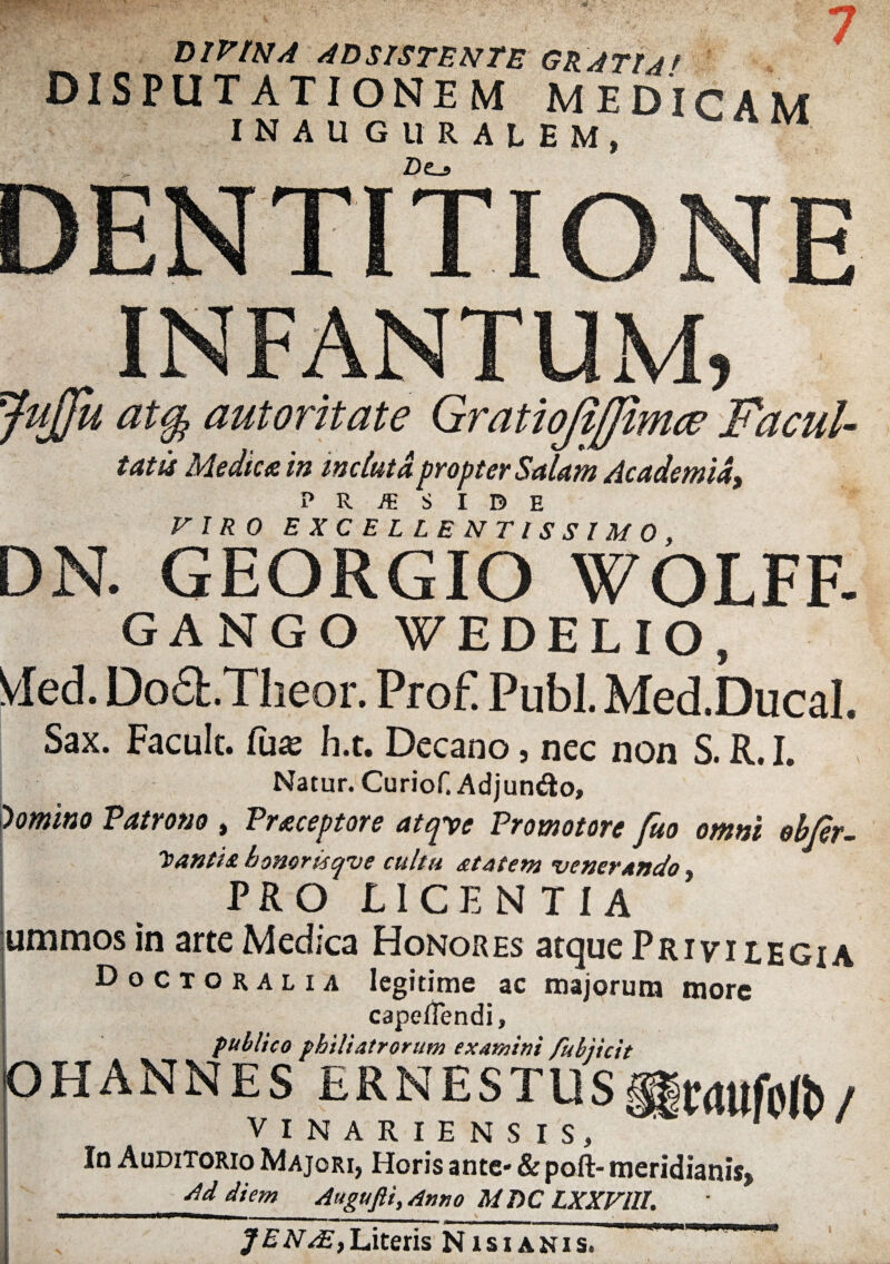 DIVINA AD SISTENTE GRATIA* disputationem medicam INAUGURALEM, Z)e_» DENTITIONE INFANTUM 5 JuJJh atty autoritate Gratiojifjii tatis Medica in incluta propter Salam Academia, P R /E S I D E FI/?0 EXCELLENTISSIMO, DN. GEORGIO WOLFF- GANGO WEDELIO, Vled. Do£b.Theor. ProF Pubi. Med.Ducal. Sax. Faculc. fu« h.t. Decano, nec non S. R. I. Natur. Curiof. Adjuntfto, 'tomino Patrono , Praceptore atepe Promotore fuo omni obfer- honor Isqve cultu &tatem venerando PRO LICENTIA ummos in arte Medica Honores atque Privilegia Doctoralia legitime ac majorum more capellendi, publico philiatrorum examini fubiicit OHANNES ERNESTUS^wufoft)/ VINARIENSIS, In Auditorio Majori, Horis ante* & poft- meridianis» Ad diem Augufli,Anno MT)C LXXVlll. —aw»——i—___.. _ __ J ENAE, Literis Nisi anis,