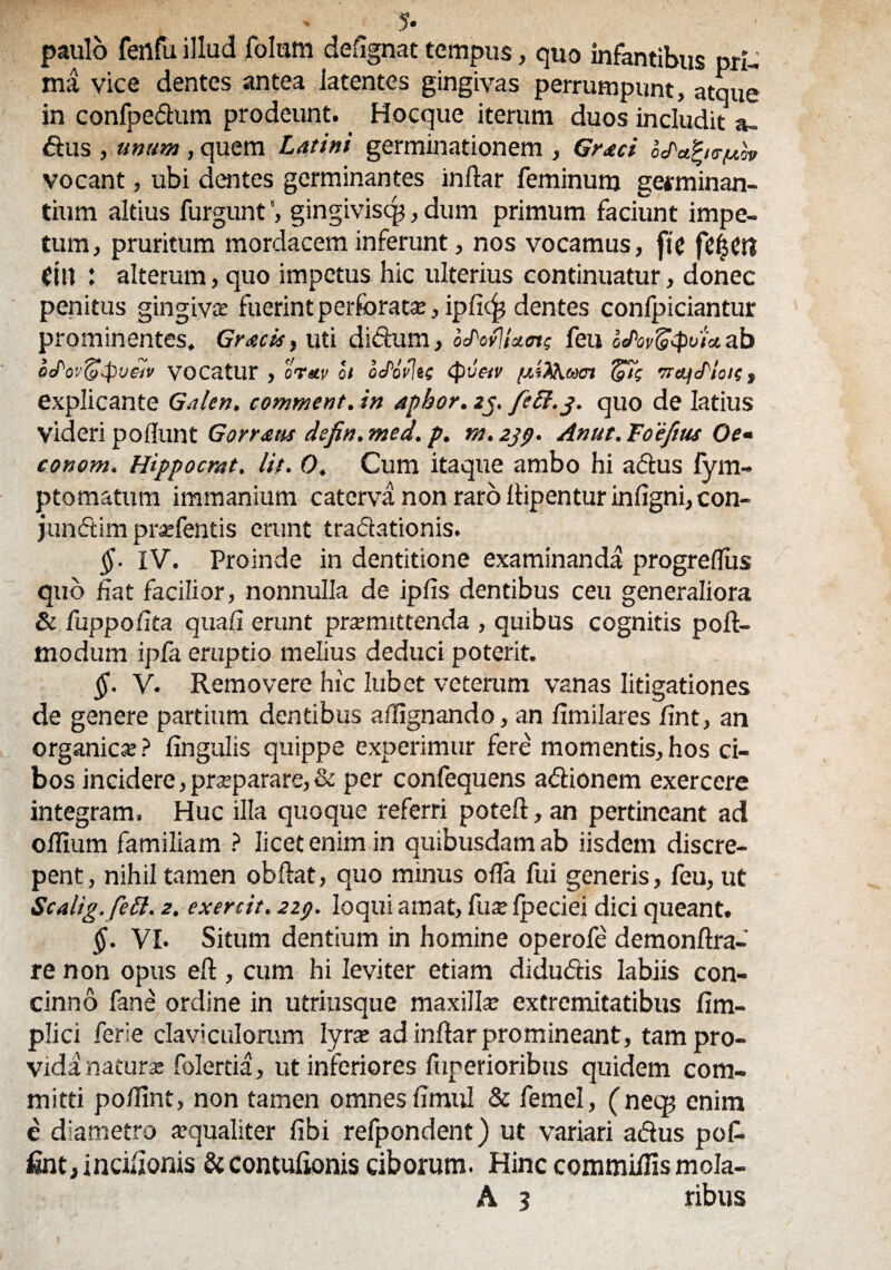 ?. paulo fenfu illud folum defignat tempus, quo infantibus pri¬ ma vice dentes antea latentes gingivas perrumpunt, atque in confpe&um prodeunt. Hocque iterum duos includit a- dus , unam , quem Latini germinationem , Gnaei o^a^ie-^ov vocant, ubi dentes germinantes inftar feminum germinan- tium altius furguntgingivisq?, dum primum faciunt impe¬ tum, pruritum mordacem inferunt, nos vocamus, fte ein : alterum, quo impetus hic ulterius continuatur, donec penitus gingiva; fuerint perforata:, ipfic^ dentes conlpiciantur prominentes, Gracis, uti ditium, otLovjUotf feu odov^tpoia. ab aJ^ov^-pjeiv vocatur , orav ot oePovlts (pvetv /xiXKam <p/j TrajcLloie, explicante Galen. comment. in aphor. 2j. fcEt.j. quo de latius Videri pofiunt Gornatis defin. med. p. m. 2jp. Anut. Foeftus Oe* conom. Hippocrat. Iit. O. Cum itaque ambo hi a dius fym- ptomatum immanium caterva non raro lhpentur infigni, con- jundtim prsefentis erunt tradationis. §■ IV. Proinde in dentitione examinanda progreflus quo fiat facilior, nonnulla de ipfis dentibus ceu generaliora & fuppofita quafi erunt promittenda , quibus cognitis poft- modum ipfa eruptio melius deduci poterit. §. V. Removere hic Iubet veterum vanas litigationes de genere partium dentibus affignando, an fimilares fint, an organico? fingulis quippe experimur fere momentis,hos ci¬ bos incidere, proparare, & per confequens adionem exercere integram. Huc illa quoque referri poteft, an pertineant ad o filum familiam ? licet enim in quibusdam ab iisdem discre¬ pent , nihil tamen obftat, quo minus ofia fui generis, feu, ut Scalig.fett. 2. exercit. 229. loqui amat, fu se fpeciei dici queant. §. VI. Situm dentium in homine operofe demonftra- re non opus eft, cum hi leviter etiam didudis labiis con¬ cinno fane ordine in utriusque maxillo extremitatibus fim- plici fere claviculorum lyro ad inftar promineant, tam pro¬ vida naturo folerda, ut inferiores fuperioribus quidem com¬ mitti pofiint, non tamen omnes fimul & femel, (necp enim c diametro oqualiter fibi refpondent) ut variari adus pof- fint, incifionis & contulionis ciborum. Hinc commifiis mcla- A 3 ribus