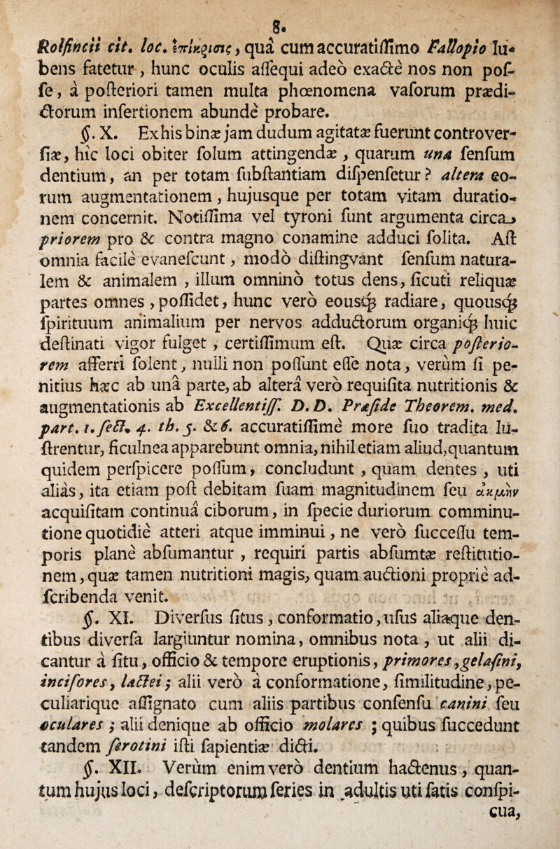 8» Rolfincti cit. loc. tvhiym, qua cum accuratiffimo FaUopio Ju¬ bens fatetur , hunc oculis alfequi adeo exade nos non pof- fe, a poftcriori tamen multa phoenomena vaforum prtedi- dorum infertioncm abunde probare. §. X. Exhis bina: jam dudum agitata: fuerunt controver- fiae, hic loci obiter folum attingenda:, quarum una fenfum dentium, an per totam fubftantiam difpenfetur ? altera eo¬ rum augmentationem, hujusque per totam vitam duratio- nem concernit. Notiffima vel tyroni funt argumenta circa_> priorem pro & contra magno conamine adduci folita. Aft omnia facile evanefcunt, modo diftingvant fenfum natura¬ lem & animalem , illum omnino totus dens, ficuti reliquas partes omnes > poilidet, hunc vero eoustp radiare, quousqj fpirituum animalium per nervos addudorum organiq? huic deftinati vigor fulget , certiffimum eft. Quas circa poflerio- rem afferri folent, nuili non potiunt effe nota, verum fi pe¬ nitius hsc ab una parte, ab altera vero requifita nutritionis & augmentationis ab Excellentijf. D. D. Prajide Tbeorem. med. part.i.feB* 4. th. j. &cS. accuratilfime more fuo tradita lu- ftrentur, ficulnea apparebunt omnia, nihil etiam aliud,quantum quidem perfpicere poffum, concludunt, quam dentes , uti alias, ita etiam poft debitam fuam magnitudinem feu dxpnv acquifitam continua ciborum, in fpecie duriorum comminu- tione quotidie atteri atque imminui, ne vero fuccefiu tem¬ poris plane abfumantur , requiri partis ab fum te reftitutio- nem,quse tamen nutritioni magis, quam audioni proprie ad- fcribenda venit. §. XI. Diverfus fitus, conformatio,ufus aliaque den¬ tibus diverfa largiuntur nomina, omnibus nota , ut alii di¬ cantur a fi tu, officio & tempore eruptionis, primores, gei a fini, incifores, lattei; alii vero a conformatione, fimilitudine, pe- culiarique afilgnato cum aliis partibus confenfu canini feu oculares ; alii denique ab officio molares ; quibus fuccedunt tandem fero tini ifti fapientke didi. §. XII. Verum enim vero dentium hadenus, quan¬ tum hujus loci, deferiptomm feries in adultis uti fatis confpi- cua,