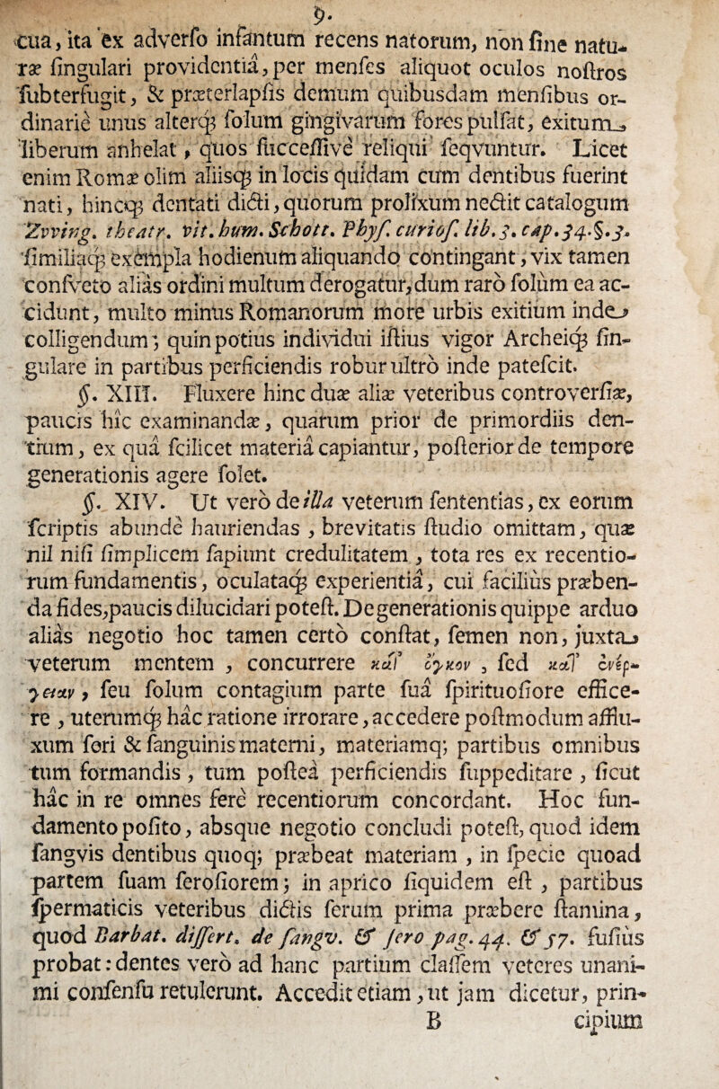 p* cua, ita 'ex adverfo infantum recens natorum, non fine natu¬ rae lingulari providentia, per menfes aliquot oculos noftros fubterfugit, & pmerlaplis demum quibusdam menfibus or¬ dinarie unus altercp folum gingivarum fores pullat, exiturru, 'liberum anhelat, quos fhccelfive reliqui feqvuntur. Licet enim Roma? olim aliiscg in loris quidam cum dentibus fuerint nati, hinceg dentati didi,quorum prolixumneditcatalogum 'Zvving. theatr. ‘vit.hum. Schott. fbyf. curiof, lib.s. C4p.34.§.j. 'limiliacp exempla hodienum aliquando contingant, vix tamen coniveto alias ordini multum derogatur,dum raro folum ea ac¬ cidunt, multo minus Romanorum more urbis exitium indej» colligendum', quin potius individui illius vigor Archeicp lin¬ gulare in partibus perficiendis robur ultro inde patefeit. §. XIII. Fluxere hinc duae aliae veteribus controverfiae, paucis hic examinandae, quarum prior de primordiis den¬ tium, ex qua fcilicet materia capiantur, poiferiorde tempore generationis agere folet. §. XIV. Ut vero de illa veterum fententias, ex eorum feriptis abunde hauriendas , brevitatis ltudio omittam, qu$ nil nili limplicem fapiunt credulitatem , tota res ex recentio- rumfundamentis, oculataq? experientia, cui facilius praiben- da fides,paucis dilucidari poteft. Degenerationis quippe arduo alias negotio hoc tamen certo conflat, femen non, juxtaj veterum mentem , concurrere ««/’ cyzov , fed *a7 cUf- •y cm, feu folum contagium parte fua fpirituofiore effice¬ re , uterumcp hac ratione irrorare, accedere pollmodum afiiu- xum fori &fanguinismaterni, materiamq; partibus omnibus tum formandis , tum poftea perficiendis fuppeditare , licut hac in re omnes fere recentiorum concordant. Hoc fun¬ damento polito, absque negotio concludi poteft, quod idem fangvis dentibus quoq; prxbeat materiam , in Ipecie quoad partem fuam feroliorem; in aprico fiquidem eft , partibus ipermaticis veteribus didtis ferum prima preebere llamina, quod Barbat. dijfert, de fangv. & Jero pag. 44. (5 jy. fultus probat: dentes vero ad hanc partium clalfem veteres unani¬ mi confenfu retulerunt. Accedit etiam, ut jam dicetur, prin- B cipium A