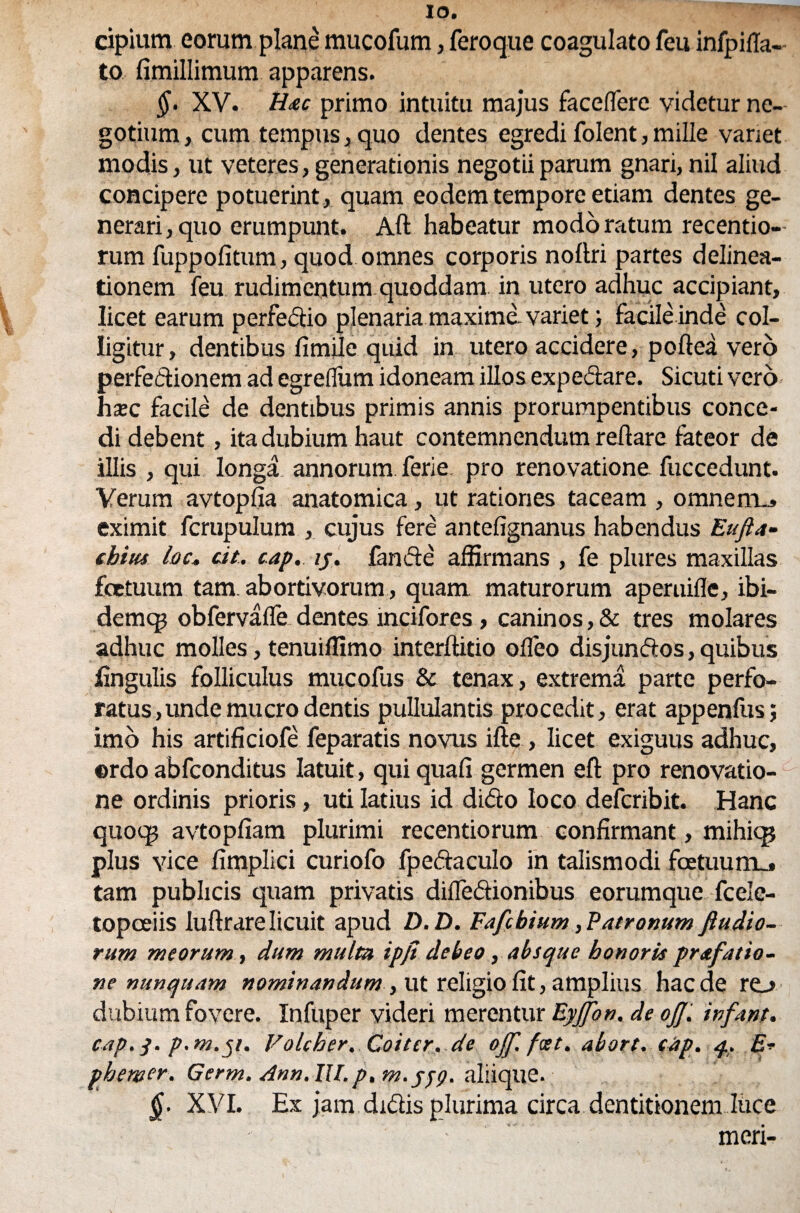 IO. cipium eorum plane mucofum, feroque coagulato feu infpifla- to fimillimum apparens. §. XV. Hac primo intuitu majus facelfere videtur ne¬ gotium , cum tempus, quo dentes egredi folent, mille variet modis, ut veteres, generationis negotii parum gnari, nil aliud concipere potuerint, quam eodem tempore etiam dentes ge¬ nerari, quo erumpunt. Aft habeatur modo ratum recentio- rum fuppolitum, quod omnes corporis noftri partes delinea¬ tionem feu rudimentum quoddam in utero adhuc accipiant, licet earum pcrfedio plenaria maxime, variet; facile inde col¬ ligitur, dentibus fimile quid in utero accidere, poftea vero perfectionem ad egreflum idoneam illos expedare. Sicuti vero hxc facile de dentibus primis annis prorumpentibus conce¬ di debent, ita dubium haut contemnendum reflare fateor de illis , qui longa, annorum ferie pro renovatione fuccedunt. Verum avtopfia anatomica, ut rationes taceam , omne mu» eximit fcrupulum , cujus fere antefignanus habendus Eufta- chiiu loc. cit. cap. ij. fande affirmans , fe plures maxillas fetuum tam. abortivorum, quam maturorum aperuifle, ibi- demcp obfervafle dentes incifores , caninos,& tres molares adhuc molles, tenuiffimo interftitio ofleo disjundos, quibus lingulis folliculus mucofus & tenax, extrema parte perfo¬ ratus, unde mucro dentis pullulantis procedit, erat appendis; imo his artificiofe feparatis novus ifte , licet exiguus adhuc, ©rdo abfconditus latuit, qui quafi germen eft pro renovatio¬ ne ordinis prioris, uti latius id dido loco defcribit. Hanc quoq? avtopfiam plurimi recentiorum confirmant, mihiqj plus vice fimplici curiofo fpedaculo in talismodi fatuum_» tam publicis quam privatis diffedionibus eorumque fcele- topceiis luftrarelicuit apud D. D. Fafchium, Patronum fiudio- rum meorum, dum multa ipjt debeo, absque honoris prafat to¬ ne nunquam nominandum , ut religio fit, amplius haede ro dubium fovere. Infuper videri merentur Eyjfon. de oJJ. infant. cap. p.m.51. Volcber, Coitcr. de ojf.fat. abort. cap. 4. £* phemer. Germ. Ann. IU. p, m.ygg. aliique. §. XVI. Ex jam didis plurima circa dentitionem luce meri-