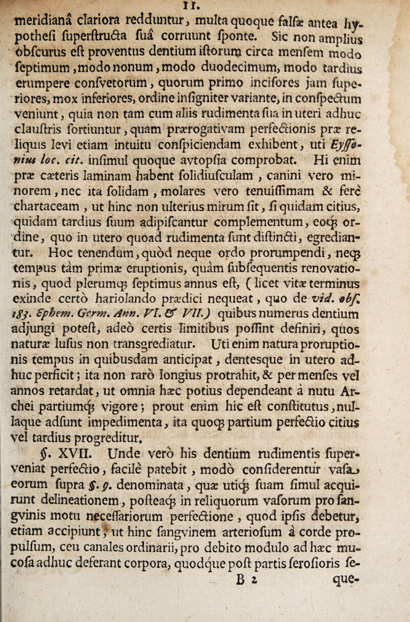 meridiana clariora redduntur, multa quoque falfsc antea hy- pothefi fuperftruda fua corruunt fponte. Sic non amplius obfcurus eft proventus dentium iftorum circa menfem modo feptimum, modo nonum, modo duodecimum, modo tardius erumpere confvetorum, quorum primo incifores jam fupe- riores, mox inferiores, ordine infigniter variante, in confpe&um veniunt, quia non tam cum aliis rudimenta fua in uteri adhuc clauftris fortiuntur, quam praerogativam perfeftionis pra: re¬ liquis levi etiam intuitu confpiciendam exhibent, uti Eyjfe- niut loc. cit. infimul quoque avtopfia comprobat. Hi enim prae caeteris laminam habent folidiufculam , canini vero mi¬ norem , nec ita folidam , molares vero tenui (limam 8c fere chartaceam , ut hinc non ulterius mirum fit, fi quidam citius, quidam tardius fuum adipifcantur complementum, eoqj or¬ dine, quo in utero quoad rudimenta funtdiftinfti, egredian¬ tur. Hoc tenendum,quod neque ordo prorumpendi, neqj tempus tam prima? eruptionis, quam fubfequentis renovatio¬ nis, quod plerumq? feptimus annus eft, ( licet vita? terminus exinde certo hariolando pradici nequeat, quo de vid. obf, igj. Sphetn. Germ. Ann. FI. & Fll.) quibus numerus dentium adjungi poteft, adeo certis limitibus poftint definiri, quos natura lufus non transgrediatur. Uti enim natura proruptio¬ nis tempus in quibusdam anticipat, dentesque in utero ad¬ huc perficit; ita non raro longius protrahit, & per menfes vel annos retardat, ut omnia ha?c potius dependeant a nutu Ar- chei partiumcp vigore; prout enim hic eft conftitutus,nul- Iaque adfunt impedimenta, ita quocp partium perfe&io citius vel tardius progreditur, $. XVII. Unde vero his dentium rudimentis fuper- j veniat perfeftio, facile patebit, modo confiderentur vafa_» eorum fupra $. g. denominata, quse uticg fuam fimul acqui¬ runt delineationem , pofteacp in reliquorum vaforum profan- gvinis motu neceflariorum perfeftione, quod ipfis debetur, i etiam accipiunt * ut hinc fangvinem arteriofum a corde pro- pulfiim, ceu canales ordinarii, pro debito modulo adhsec mu- | cofa adhuc deferant corpora, quodque poft partis ferofioris fe- - B i que-