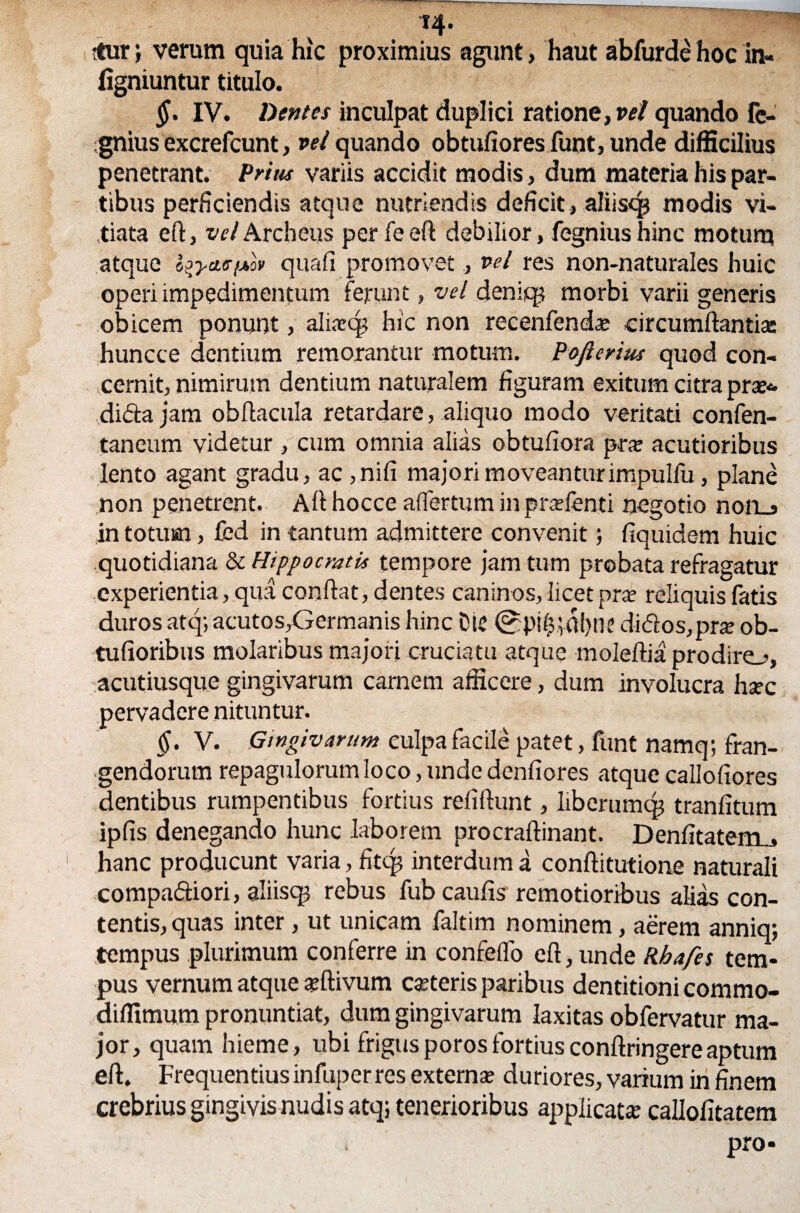 T4> ttur; verum quia hic proximius agunt, haut abfurde hoc in- figniuntur titulo. §. IV. Dentes inculpat duplici ratione, vel quando fe- ignius excrefcunt, vel quando obtufiores fuot, unde difficilius penetrant. Prius variis accidit modis, dum materia his par¬ tibus perficiendis atque nutriendis deficit, aliiscp modis vi¬ tiata ed, velArcheus per feed debilior, fegniushinc motum atque i^ycte/Aov quafi promovet, vel res non-naturales huic operi impedimentum ferunt, vel deniqj morbi varii generis obicem ponunt, alinecp hic non recenfenda; circumdantis huncce dentium remorantur motum. Pojierius quod con¬ cernit, nimirum dentium naturalem figuram exitum citra prs* di&a jam obdacula retardare, aliquo modo veritati confen- taneum videtur , cum omnia alias obtufiora pr« acutioribus lento agant gradu, ac,nifi majori moveantur impulfu, plane non penetrent. Adhocce aflertum in prsfenti negotio nofLs in totum, fcd in tantum admittere convenit; fiquidem huic quotidiana & Hippocratis tempore jam tum probata refragatur experientia, qua condat, dentes caninos, licet pra? reliquis fatis duros atq; acutos,Germanis hinc Die 0pi$;dl)ne didos,prs ob- tufioribus molaribus majori cruciatu atque moledia prodiro, acutiusque gingivarum carnem afficere, dum involucra hsec pervadere nituntur. §. V. Gingivarum culpa facile patet, funt namq; fran¬ gendorum repagulorum loco, unde denfiores atque callofiores dentibus rumpentibus fortius reddunt, liberumqj tranfitum ipfis denegando hunc laborem procradinant. Dendtatem., hanc producunt varia, fitq? interdum a conditutione naturali compariori, aliiscg rebus fub cauds remotioribus alias con¬ tentis, quas inter, ut unicam faltim nominem, aerem anniq; tempus plurimum conferre in confeflo ed, unde Rhafes tem¬ pus vernum atque «divum eseteris paribus dentitioni commo- difllmum pronuntiat, dum gingivarum laxitas obfervatur ma¬ jor, quam hieme, ubi frigusporosfortiuscondringereaptum ed. Frequentius infuper res externa? duriores, varium in finem crebrius gingivis nudis atq; tenerioribus applicata: callofitatem pro-