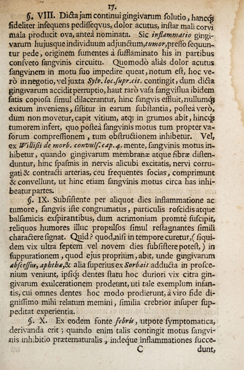 §. VIII. Dida jam continui gingivarum folutio, hanctfi fideliter infequens pedifleqvus, dolor acutus, inftar mali corvi mala producit ova, antea nominata. Sic inflammatio gingi¬ varum hujusque individuum adjundunvawflj-jpreflb fequun- tur pede, originem fumentes a fufflaminato his in partibus confveto fangvinis circuitu. Quomodo aliis dolor acutus fangvinem in motu fuo impedire queat,notum eft, hoc ve¬ ro in negotio, vel juxta Sylv. loc.fupr.cit, contingit, dum dida gingivarum accidit perruptio, haut raro vafa fangviflua ibidem fetis copiofa fimul dilacerantur, hinc fangvis effluit, nullumqi exitum inveniens, iiftitur in earum fubftantia, pofteavero, dum non movetur, capit vitium, atq; in grumos abit, hincqj tumorem infert, quo poflea fangvinis motus tum propter va- forum compreflionem , tum obftrudionem inhibetur. Vel, ex WiUifii de morb. convulf. cap. 4. mente, fangvinis motus in¬ hibetur, quando gingivarum membrana: atque fibra diften- duntur, hinc fpafmis in nervis alicubi excitatis, nervi corru¬ gati & contradi arterias, ceu frequentes focias, comprimunt & convellunt, ut hinc etiam fangvinis motus circa has inhi¬ beatur partes. §. IX. 'Subfiftente per aliquot dies inflammatione ac tumore, fangvis ifte congrumatus, particulis rofcidis atque balfamicis exfpirantibus, dum acrimoniam promte fufcipit, reliquos humores illuc propulfos fimul reftagnantes fimili charaderefignat. Quid ? quod,nifi in tempore curetur,( fiqui- dem vix ultra feptem vel novem dies fubfiftere poteft,) in fuppurationem, quod ejus proprium, abit, unde gingivarum abfcejfltu, aphtbaflt alia fuperius ex Sorbait adduda in profce- nium veniunt, ipfiqj dentes flatu hoc duriori vix citra gin¬ givarum exulcerationem prodeunt, uti tale exemplum infan¬ tis, cui omnes dentes hoc modo prodierunt, a viro fide di- gniffimo mihi relatum memini, finulia crebrior infuper fup- peditat experientia. §. X. Ex eodem fonte febris, utpote fymptomatica, derivanda erit; quando enim talis contingit motus fangvi¬ nis inhibitio pmernaturalis , indeque inflammationes iucce- C dunt,