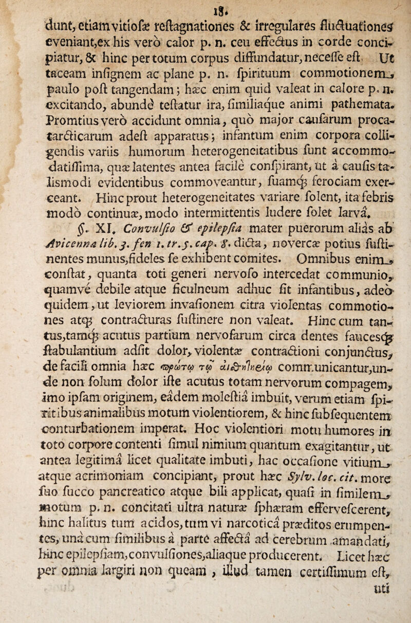 x8* dunt, etiam vitiofse reftagnationes & irregulares fiuduationes eveniant,ex his vero calor p. n. ceu effedus in corde conci¬ piatur, 8c hinc per totum corpus diffundatur, necefle eft Ut taceam infignem ac plane p, n. fpirituum commotionem_, paulo poft tangendam; hsec enim quid valeat in calore p. n. excitando, abundd teftatur ira, fimiliaque animi pathemata. Promtiusvero accidunt omnia, quo major caufarum proca- tardicarum adeft apparatus; infantum enim corpora colli¬ gendis variis humorum heterogencitatibus funt accommo- datiflima, quse latentes antea facile conlpirant, Ut a caulis ta- lismodi evidentibus commoveantur, fuamcp ferociam exer¬ ceant. Hinc prout heterogeneitates variare folent, ita febris modo continua:, modo intermittentis ludere folet larva. §. XI. Convulfio & epilep/ta mater puerorum alias ab Avicenna lib, j, fen i. tr.j. cap, i’, dicta, noverca: potius fufti- nentes munus,fideles fe exhibent comites. Omnibus enim . confiat, quanta toti generi nervofo intercedat communio,, quam ve debile atque ficulneum adhuc fit infantibus, adeo quidem, ut leviorem invalionem citra violentas commotio¬ nes atq; contraduras fufiinere non valeat. Hinc cum tan¬ tus,tamtp acutus partium nervofarum circa dentes faucesq* ftabulantium adfit dolor, violenta: contradioni conjundtis, de facili omnia harc <Bpooru> r® di&njve/u communicantur,un¬ de non folum dolor ifte acutus totam nervorum compagem, imo ipfam originem, eadem moleftia imbuit, verum etiam fpi- litibus animalibus motum violentiorem, & hincfubfequentem: conturbationem imperat. Hoc violentiori motu humores in toto corpore contenti fimul nimium quantum exagitantur, ut antea legitima licet qualitate imbuti, hac occafione vitium,, atque acrimoniam concipiant, prout htec Sylv. lac. cit. more fuo fucco pancreatico atque bili applicat, quali in fimilerrL, motum p. n. concitati ultra natura: fpharam effervefcerent, hinc halitus tum acidos, tnm vi narcotica prseditos erumpen¬ tes, una cum fimilibus a parte affeda ad cerebrum amandati, hinc epilcpfiam, convulfiones,aliaque producerent, Licet hsec per omnia largiri non queam , illud tamen certiffimum e fi, ‘ ' ' uti