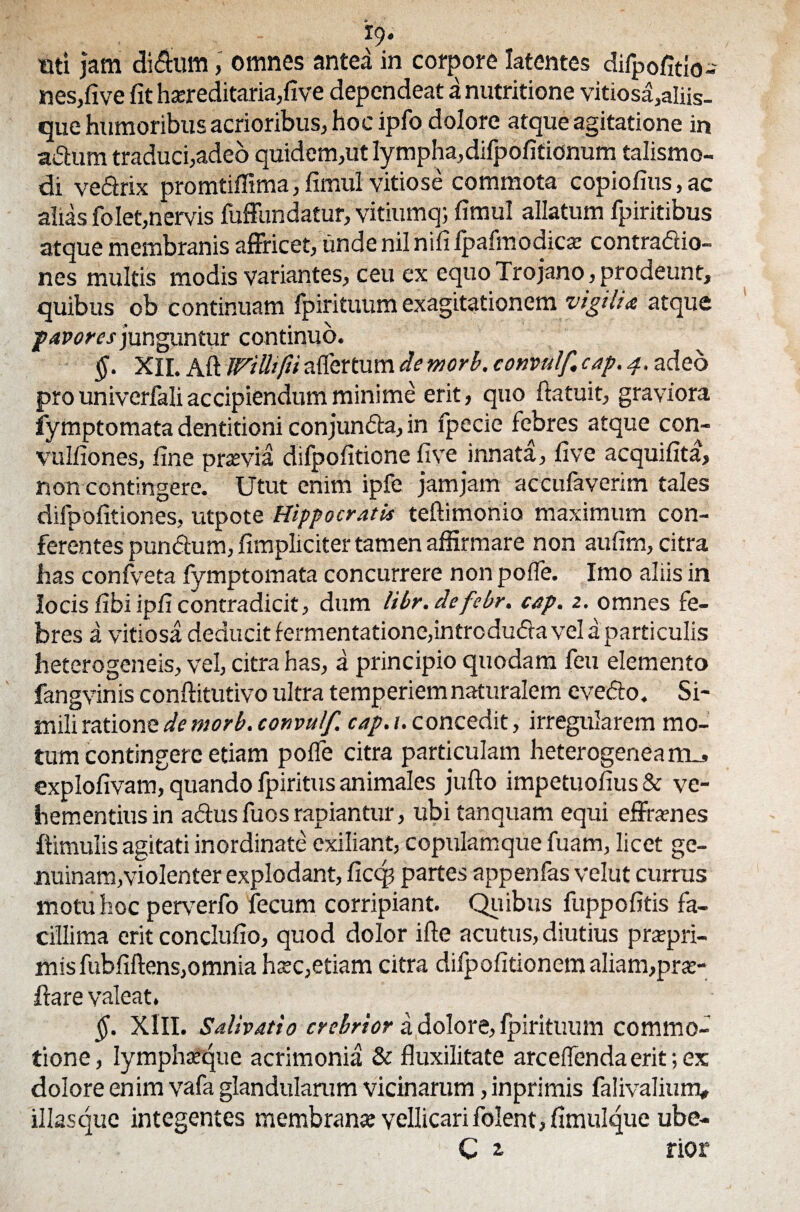 uti jam <Mum, omnes antea in corpore latentes difpofitio- nesjfive fit hereditaria,five dependeat a nutritione vitiosa,aliis- que humoribus acrioribus, hoc ipfo dolore atque agitatione in a&um traduci,adeo quidem,ut lympha,difpofitionum talismo- di vedrix promtiffima, fimul vitiose commota copiofius, ac alias folet,nervis fuffundatur, vitiumq; fimul allatum fpiritibus atque membranis affricet, unde nil nifi Ipafmodice contradlio- nes multis modis variantes, ceu ex equo Trojano, prodeunt, quibus ob continuam fpirituum exagitationem vigilia atque favores junguntur continuo. §. XII. Aft Willifii affer tum de morb. convulf. cap. 4. adeo pro univerfali accipiendum minime erit, quo ftatuit, graviora fymptomata dentitioni conjundta, in fpecie febres atque con- vulfiones, fine prasvia difpofitione five innata, fi ve acquifita, non contingere. Utut enim ipfe jamjam accufaverim tales difpofitiones, utpote Hippocratis teftimonio maximum con¬ ferentes pundum, fimpliciter tamen affirmare non aufirn, citra has confveta fymptomata concurrere non poffe. Imo aliis in locis fibi ipficontradicit, dum libr.defebr. cap. 2. omnes fe¬ bres a vitiosa deducit fermentatione,intrcdu<5ta vel a particulis heterogeneis, vel, citra has, a principio quodam feu elemento fangvinis conftitutivo ultra temperiem naturalem evedto. Si¬ mili ratione de morb. convulf. cap.i. concedit, irregularem mo¬ tum contingere etiam poffe citra particulam heterogenea rru, explofivam, quando fpiritus animales jufto impetuofius & ve¬ hementius in adtus fuos rapiantur, ubi tanquam equi effrenes ftimulis agitati inordinate exiliant, copulamque fuam, licet ge¬ nuinam,violenter explodant, ficcp partes appenfas velut currus motu hoc per\rerfo fecum corripiant. Quibus fuppofitis fa¬ cillima erit conclufio, quod dolor i fle acutus, diutius prapri- mis fubfiftens,omnia hsc,etiam citra dilpofitionem aliam,pro¬ flare valeat. §. XIII. Salivatio crebrior a dolore, fpirituum commo¬ tione, lymphteque acrimonia & fluxilitate arceffendaerit;ex dolore enim vafa glandularum vicinarum, inprimis falivalium, illas que integentes membrana vellicari folent, fimulque ube- C ^ rior