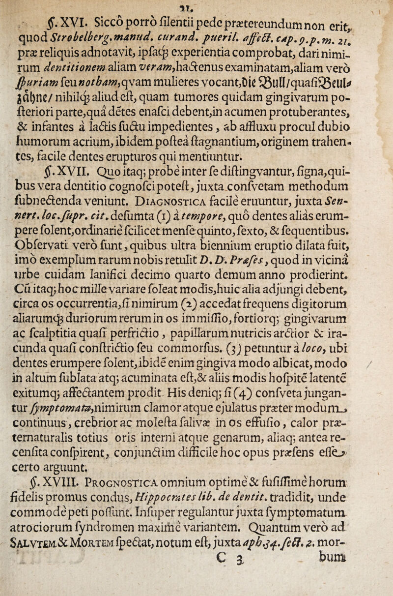 M. §. XYI. Sicco porro filentii pede pmereundum non erit, quod Strebelberg. manud. cur and. pueril. affeft, cap.p.p.m. zu prse reliquis adnotavit, ipfatp experientia comprobat, dari nimi¬ rum dentitionem aliam veram,hadenus examinatam,aliam vero jpuriam feu qvam mulieres vocant,Die £8ulI/quafiQ3eilU ga^ne/ nihiltp aliud eft, quam tumores quidam gingivarum po- fteriori parte,qua detes enafci debent,in acumen protuberantes, & infantes a ladas fudu impedientes, ab affiuxu procul dubio humorum acrium, ibidempofteaftagnantium, originem trahen¬ tes, facile dentes erupturos qui mentiuntur. §. XVII. Quo itaq; probe inter fe diftingvantur, figna,qui- bus vera dentitio cognofcipoteft, juxta.confvetam methodum fubnedenda veniunt. Diagnostica facile eruuntur, juxta Sen- nert. loc.fupr. cit. delumta (i) it empore, quo dentes alias erum¬ pere folent,ordinarie fcilicet menfequinto, fexto, & fequentibus. Obfervatl vero funt, quibus ultra biennium eruptio dilata fuit, imb exemplum rarum nobis retulit D. D. Prafes, quod in vicina urbe cuidam lanifici decimo quarto demum anno prodierint. Cu itaq; hoc mille variare foleat modis,huic alia adjungi debent, circa os occurrentia,fi nimirum (2) accedat frequens digitorum aliarumq; duriorum rerum in os immiflio,fortiorq; gingivarum ac fcalptitia quali perfrictio , papillarum nutricis ardior & ira¬ cunda quafi conftridio feu commorfus. (j) petuntur a loco, ubi dentes erumpere folent, ibide enim gingiva modo albicat, modo in altum fublata atq; acuminata eft,&aliis modis holpite latente exitumq; affed:antem prodit His deniq; fi (4) confvetajungan¬ tur fymptomau,nimirum clamor atque ejulatus praster modum.» continuus, crebrior ac molefta falivse in os effufio, calor prai- ternaturalis totius oris interni atque genarum, aliaq; antea re- cenfita confpirent, conjundim difficile hoc opus prarfens eflo* certo arguunt. §. XVIIL Prognostica omnium optime & fufifiime horum fidelis promus condus, Hippocrates lib. de dentit, tradidit, unde commode peti poliunt. Infuper regulantur juxta lymptomatunx atrociorum fyndromen maxime variantem. Quantum vero ad Salvt£m& Mortem fpedeat, notum eft, juxta aph.yq.feft, z. mor- C 3 ' bum