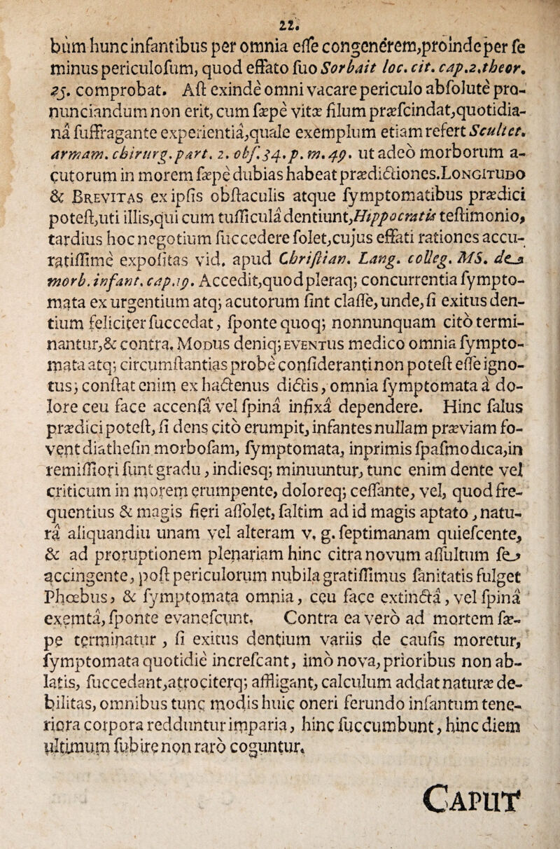 bum hunc infantibus per omnia efle congenerem,proinde per fe minus periculofum, quod effato fuo Sorbatt loc. cit. capa.tbeor. zg. comprobat. Aft exinde omni vacare periculo abfolute pra- nunciandum non erit, cum fepe vita; filum praffcindat,quotidia¬ na fuffragante experientia,quale exemplum etiam refert Scultet. armam. cbirurg.part. 2. obf.34. p.m.49. ut adeo morborum a- cutorum in morem fepe dubias habeat prtedidiones.LoNGiTUDO & Brevitas ex ipfis obftaculis atque fymptomatibus pnedici poteft,uti illis,qui cum tufficuladentiunt,Hippocratis teftiinonio, tardius hoc negotium fuccedere folet,cu]us effati rationes accu- ratiffime expolitas vid. apud Cbriftiati. Lang. colleg. MS. des morb. infant. cap.19. Accedit, quodpleraq; concurrentia lympto- mata ex urgentium atq; acutorum fint clafle, unde, fi exitus den¬ tium feliciter fuccedat, Iponte quoq; nonnunquam cito termi- nantur,& contra, Modus deniq;eventus medico omnia fympto- mataatq; circumflandas probe confiderantinon poteft e fle igno¬ tus} confiat enim ex ha&enus didtis, omnia fymptomata a do¬ lore ceu face accenfa vel fpina infixa dependere. Hinc falus prsdicipotefi,fi dens cito erumpit, infantes nullam prarviam fo¬ vent diathefin morbofam, fymptomata, inprimis fpafmodica,in remifllofi funt gradu, indiesq; minuuntur, tunc enim dente vel criticum in morem erumpente, doloreq; ceflante, vel, quod fre¬ quentius & magis fieri alfolet, faltim ad id magis aptato, natu¬ ra aliquandiu unam vel alteram v, g. feptimanam quiefcente, & ad proruptionem plenariam hinc citra novum aflultum fe_> accingente, poft periculorum nubilagratiffimus fanitatis fulget Phoebus, & fymptomata omnia, ceu face extin&a, vel fpina exemta,fponte evanefcunt. Contra ea vero ad mortem fe¬ pe terminatur, fi exitus dentium variis de caulis moretur, fymptomata quotidie increfcant, imo nova, prioribus non ab¬ latis, fuccedant,atrociterq; affligant, calculum addat natura’ de¬ bilitas, omnibus tunc modis huic oneri ferundo infantum tene¬ riora corpora redduntur imparia, hinc fuccumbunt, hinc diem ultimum fub ire non raro coguntur. Caput