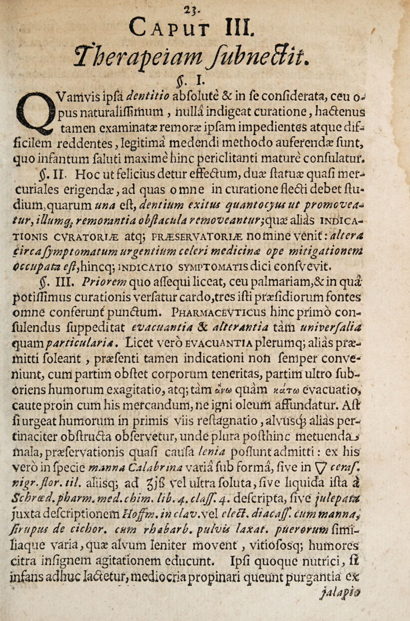 T'herapeiam fubneSit. , . s- L , QVamvis ipla dentitio abfolufe & in fe confiderata, ceu o- pus naturaliffirtium , nulla indigeat curatione, hadenus tamen examinata remorse ipfam impedientes atque dif¬ ficilem reddentes, legitima medendi methodo auferenda? funt, quo infantum faluti maxime hinc periclitanti mature confulatuf. §. II. Hoc ut felicius detur effedum, dua? ftatuse quafi mer- Curiales erigenda;, ad quas omne in curationefledidebetftu* dium,quarum una eft,dentium exitus quantocyus ut promoveam tur, illum qs remorantia obftacnla r emoveanturjquse ali sis indica¬ tionis cvratorde atq; pr;eservatorije nomine venit: altera £irc afympt ornatum urgentium celeri medi cime ope mitigationem Occupata f/?,hincq; indicatio symptomatis dici eonfvcvit. §. III. Priorem quo affequi liceat, ceu palmariam,& in qua- potiffimus curationis verfatur cardo,tres ifti pradidiorum fontes omne conferunt pundum. Pharmacevticus hinc primo con- fulendus fuppeditat evacuantia 3i alterantia tam univerfalia quam particularia. Licet vero evacuantia plerum q; alias prae¬ mitti foleant, praffenti tamen indicationi non femper conve¬ niunt, cum partim obftet corporum teneritas, partim ultro fub- Oriens humorum exagitatio, atq;tam mu quam «dr® evacuatio, caute pro in cum his mercandum, ne igni oleum affundatur. Alt fi urgeat humorum in primis viis reflagnatio, alvusqj alias per¬ tinaciter obftruda obfervetur, unde plura pofthinc metuenda^ mala, prsfervationis quafi caufa lenia poliunt admitti: ex his vero in fpecie manna Calabrina varia fub forma, five in Sj cera/.\ nigr.flor.til. aliisq; ad ZjS vel ultra foluta, five liquida ifia a Schrecd. pbarm. med. cbim. lib. 4. clajf. 4. defcripfa, five jute patet juxta defcriptioneffi Uo/fm. in dav.xel cie Ei, dtacajf. cum manna^ /Impiis de ciebor, cum rbabarb, pulvis laxat, puerorum fiffii- liaque varia, qua; alvum leniter movent, vitiofosq; humores citra infignem agitationem educunt. Ipfi quoque nutrici, II infans adhuc Iadetur, mediocria propinari queunt purgantia ex