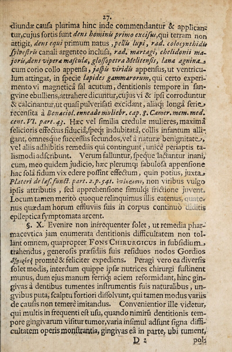 27* ■diunds caufa plurima hinc inde commendantur & applicans tur,cujus fortis funt dens hominis primo cxcifus, qui terram non attigit, dens equi primum natus , pellis lupi, rad. colocynthidi* fyiveftris canali argenteo inclufa, rad. martagi, chelidonii ma¬ joris,dens viperstmafcuU, glojfopetraMelitenJis, lana agnina._s cum corio collo appenfa, jafpis viridis appenfus,ut ventricu¬ lum attingat, in fpecie lapides gammarorum, qui certo experi¬ mento vi magnetica fal acutum,dentitionis tempore in fan- gvine ebulliens,attrahere dicuntur,cujus vi & ipfi corroduntur & calcinantur,ut quali pulverifati excidant, aliatj? longa ferio recenfita a Bonaciol. enneade muliebr. cap, g. Canter, mem. med. cent. VI. part, ap. H*c vel iTmilia creduls mulieres, maxima felicioris efFe&us fiducia/peq? indubitata, collis infantum alli¬ gant, omnes4ue fuccefliis fecundos,vel a natur* benignitate^» vel aliis adhibitis remediis qui contingunt, unice periaptis ta- lismodi adferibunt. Verum falluntur, Ipeque ladantur inani,5 cum, meo quidem judicio, hac plerumcp fabulola appenfione hac fola fidum vix edere poflint effedum, quin potius, juxto i?lateri delaf.funSi. part. z.p.j^t. \trUejiotv, non viribus vulgo ipfis attributis , fed apprehenfione limulqj fridione juvent» Locum tamen merito quoque relinquimus illis eatenus, quate*- nus qusdam horum effluviis fuis in corpus continuo «diditis epileptica fymptomata arcent. §. X. Evenire non infrequenter folet, ut remedia phar- macevtica jam enumerata dentitionis difficultatem non tol¬ lant omnem, quapropter Fons Chirurgicus in fubfidium_> trahendus, generolis praffidiis fuis refiduos nodos Gordios promteS: feliciter expediens. Peragi vero ea diverlis folet modis, interdum quippe ipf* nutrices chirurgi fuftinent munus, dum ejus manum ferriq? aciem reformidant, hinc gin¬ givas a dentibus tumentes inftrumentis luis naturalibus, un- gvibus puta, fcalptu fortiori diflfolvunt, qui tamen modus variis de caufis non temere imitandus. Convenientior ille videtur, qui multis in frequenti eft ufu, quando nimiru dentitionis tem¬ pore gingivarum vilitur tumor,varia inlimul adfunt ligna diffi¬ cultatem operis monurantia, gingivas ea in parte, ubi tument, U 5