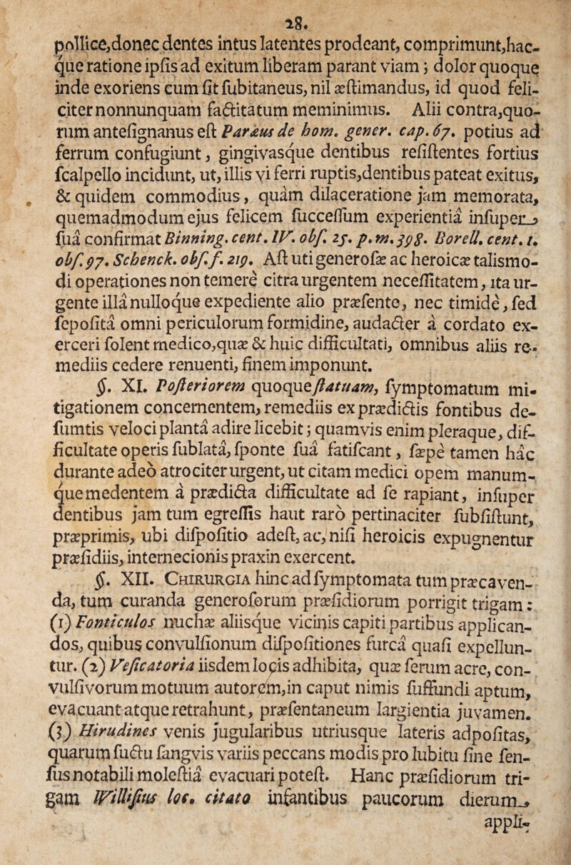 a8* polii ce,donec dentes intus latentes prodeant, comprimunt,hae- que ratione ipfis ad exitum liberam parant viam; dolor quoque inde exoriens cum fit fubitaneus, nil affiimandus, id quod feli¬ citer nonnunquam fa&itatum meminimus. Alii contra,quo¬ rum antefignanus eft Paratu de hom. gener, cap. 6j. potius ad ferrum confugiunt, gingivasque dentibus refiftentes fortius fcalpello incidunt, ut, illis vi ferri ruptis,dentibus pateat exitus, & quidem commodius, quam dilaceratione jam memorata, quemadmodum ejus felicem fucceflum experientia infuper_j fua confirmat Binning. cent. W, obf. zj. p. m.ggg. Borell. cent. i. obf97. Scbenck. obf. f. zig. Aft utigenerofie ac heroica; talismo- di operationes non temere citra urgentem neceffitatem, ita ur¬ gente illa nulloque expediente alio prsefente, nec timide,fed fbpofita omni periculorum formidine, audacter a cordato ex¬ erceri folent medico,qua; & huic difficultati, omnibus aliis re¬ mediis cedere renuenti, finem imponunt. $. XI. Fofteriorem qvxoc^tftatuam, fymptomatum mi¬ tigationem concernentem, remediis ex pra:di<5Us fontibus de- fumtis veloci planta adire licebit; quamvis enim pleraque, dif¬ ficultate operis fublata, fponte fua fatifeant, fepe tamen hac durante adeo atro citer urgent, ut citam medici opem manum¬ que medentem a prxdidfa difficultate ad fe rapiant, infuper dentibus jam tum egreffis haut raro pertinaciter fubfiftunt, prseprimis, ubi difpofitio adeft, ac, nifi heroicis expugnentur praffidiis, internecionis praxin exercent. §. XII. Chirurgia hinc ad fymptomata tum prxcaven¬ da, tura curanda generoforum praffidiorum porrigit trigam: (f) Ponticulos nucha; aliisque vicinis capiti partibus applican¬ dos, quibus convulfionum difpofitiones furca quafi expellun¬ tur. (2) Veficatoria iisdem lopis adhibita, qua; ferum acre, con- vulfivorum motuum autorem,in caput nimis fliffundi aptum, evacuant atque retrahunt, praefentaneum largientia juvamen. (?) Hirudines venis jugularibus utriusque lateris adpofitas, quarum fu&u fangvis variis peccans modis pro lubitu fine fen- fusnotabili moleftia evaaiari poteft. Hanc praffidiorum tri¬ gam WittiJtMS lof, citata infantibus paucorum dierum^ appli-