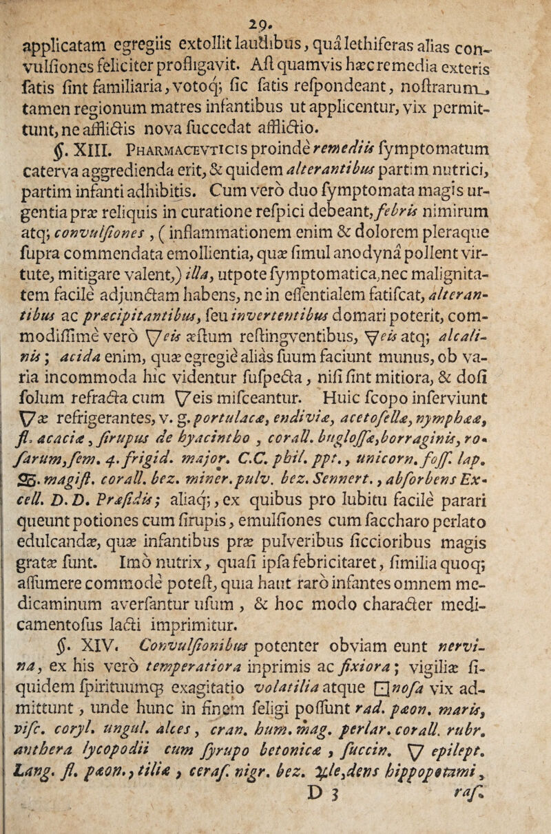 29* applicatam egregiis extollit laudibus, qua Iethiferas alias con- vulliones feliciter profligavit. Ali quamvis ha:c remedia exteris fatis fint familiaria, votoq; fic fatis refpondeant, noUrarum^ tamen regionum matres infantibus ut applicentur, vix permit¬ tunt, ne affiidis novafuccedat affiidio. §. XIII. Pharmacevticts proinde remediis fymptomatum caterva aggredienda erit, & quidem alterantibus partim nutrici, partim infanti adhibitis. Cum vero duo fymptomata magis ur¬ gentia pra: reliquis in curatione refpici debeant, febris nimirum atq; convuljiones, (inflammationem enim & dolorem pleraque fupra commendata emollientia, qua: fimul anodyna pollent vir¬ tute, mitigare valent,) illa, utpote fymptomatica,nec malignita¬ tem facile adjun&am habens, ne in eflentialem fatifeat, alteran¬ tibus ac pracipit antibus, feu invertentibus domari poterit, com- modilllme vero \Jeis adfum reflingventibus, Sfeis atq; alcafi- nis; acida enim, qua: egregie alias fuum faciunt munus, ob va¬ ria incommoda hic videntur fufpeda, nili lint mitiora, & doli folum refrada cum \7eis mifceantur. Huic fcopo inferviunt XJx refrigerantes, v. g.portulaca, endivia, acetofelle, vymphaa, fi, acacia, firuptts de hyacintho , coraU. bngloJfie,borraginis, ro* farum,fem. y.frigid. major. C.C. pbil. ppt., Unicom, fojfi. lap. ! fP&.magifi. corall. bez. miner, pulv. bez. Sennert., abforbens Ex- : cell. D.D. Pr a/id is; aliaq;,ex quibus pro lubitu facile parari queunt potiones cum lirupis, emulfiones cum faccharo perlato i edulcanda:, qua: infantibus pra: pulveribus Aecioribus magis : grate funt. Imo nutrix, quali ipfafebricitaret, fimiliaquoq; 1 a (Tum ere commode potell, quia haut raro infantes omnem me¬ dicaminum averfantur ufum , & hoc modo charader med.i- camentofus ladi imprimitur. §. XIV. Convulfionibws potenter obviam eunt nervi- i na, ex his vero temperatiora inprimis ac fixiora; vigilia: li- . quidem fpirituumq? exagitatio volatilia atque \/\nofa vix ad- i mittunt, unde hunc in finem feligi poliunt rad. paon. maris, j vife. coryl. ungui, alces, cran. hum. mag. periar, corall. rubr. ; anthera lycopodii cum fyrupo betonica , fuccin. S7 epilept. j Lang. fi. paon.) tilia , cerafi nigr. bez. %le,dens hippopotami, D 3 raf>