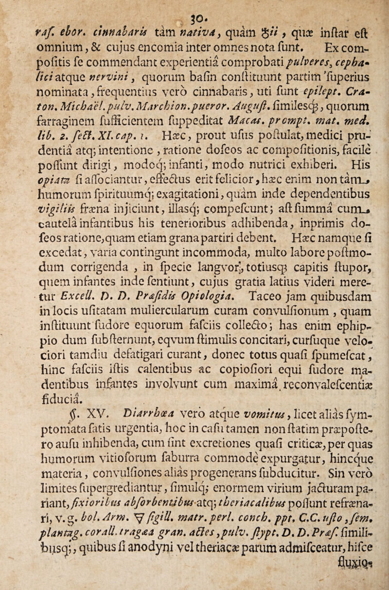 ?o. raf. ebor. limabaris tam nativa, quam , quce inflat eft omnium, & cujus encomia inter omnes nota funt. Ex com- politis fe commendant experientia comprobati pulveres, cepha¬ lici atque nervini, quorum ba fin confiituunt partim Tuperius nominata, frequentius vero cinnabaris, uti funt epilept. Cra- ton. Michael.puiv. Marchion.pueror. Auguft. fimilescp, quorum farraginem fufficientem fuppeditat Macas, prcmpt. mat. med. lib. z. feli. XI. cap. i. Ha?c, prout ufus pofiulat, medici pru¬ dentia atq; intentione , ratione dofeos ac compofitionis, facile poffunt dirigi, modoq; infanti, modo nutrici exhiberi. His opiam fi affociantur, efreSus erit felicior, htec enim nontarru» humorum fpirituumq; exagitationi, quam inde dependentibus vigiliis frsena injiciunt, illasq; compefcunt; aftfumma cunu cautela infantibus his tenerioribus adhibenda, inprimis do¬ feos ratione,quam etiam grana partiri debent. Ha?c namque fi excedat, vana contingunt incommoda, multo laborepoftmo- dum corrigenda , in fpecie Iangvor', totiusqt capitis ftupor, quem infantes inde fentiunt, cujus gratia latius videri mere¬ tur ExceU. D. D. Prajidis Opiologia. Taceo jam quibusdam in locis ufitatam muliercularum curam convulfionum , quam inftituunt fudore equorum fafciis colledto; has enim ephip¬ pio dum fubflernunt, eqvum ftimulis concitari, curfuque velo¬ ciori tamdiu defatigari curant, donec totus quafi fpumefcat, hinc fafciis iftis calentibus ac copiofiori equi fudore ma¬ dentibus infantes involvunt cum maxima, reconvalefcentite fiducia. §. XV. Diarrhoea vero atque vomitus, licet alias fym- ptomatafatis urgentia, hoc in cafu tamen non ftatim prsepofte- ro aufu inhibenda, cum fint excretiones quafi critica?,per quas humorum vitiofonjm faburra commode expurgatur, hincque materia, convulfiones alias progenerans fubducitur. Sin vero limites fupergrediantur, fimulq,- enormem virium jacturam pa- liant, fixioribus abforbentibus atq; thcriacalibus poliunt refrena¬ ri, v. g. bol. Arm. V pglU. matr. peri, conch. ppt, C.C. ujlo ,fem. plantug. cor ali. e raga a gran. abies ,pulv. flypt, D. D. Praf. fimili- bi.isq;, quibus fi anodypi vel theriacte parum admifceatur, hifce