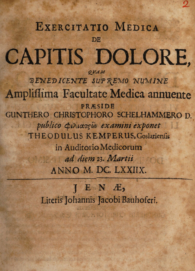 Exercitatio Medica DE CAPITIS DOLORE, qvam ‘BENEDICENTE SUT^EUO NUMINE Ampliflima Facultate Medica annuente PRJESIDE GUNTHERO CHRISTOPHORO SCHELHAMMERO D, publico tpiAictTfw examini exponet THEODULUS KEMPERUS,GoslarienH* in Auditorio Medicorum ad diem 23. Martii ANNO M. DC LXXIIX. ] E N My