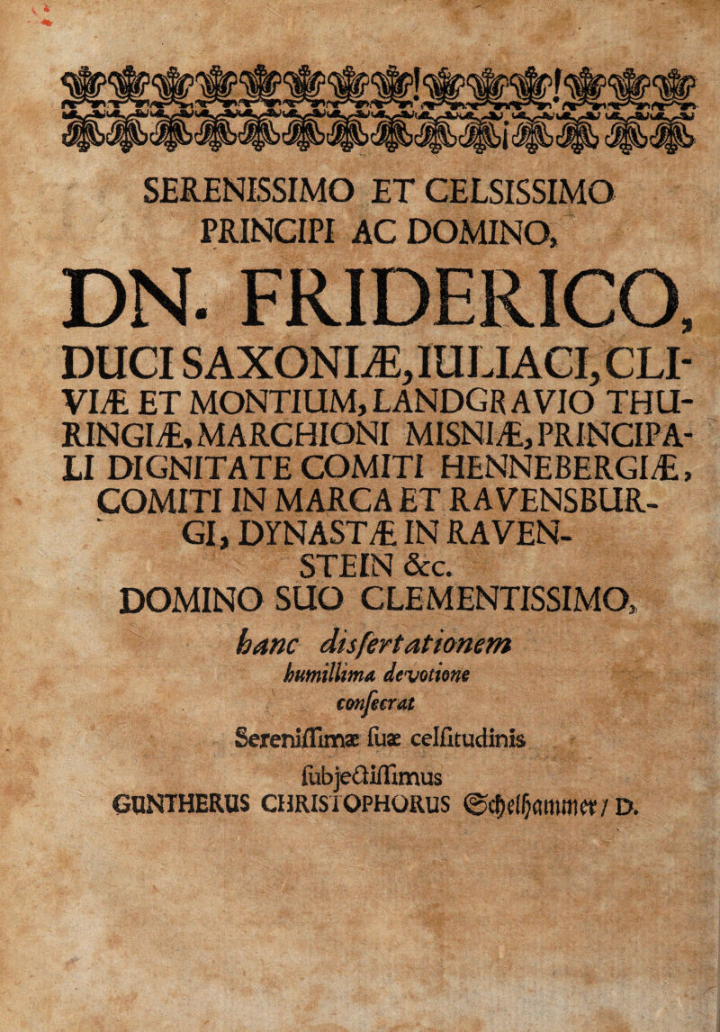 SERENISSIMO ET CELSISSIMO PRINCIPI AC DOMINO,: DN. FRIDERICO, DUCI SAXONI Ji, IULI ACI, CLI- VIS ET MONTIUM, LANDGR AVIO THU¬ RINGIS, MARCHIONI MISNIS, PRINCIPA¬ LI DIGNITATE COMITI HENNEBERGIS, COMITI IN MARCA ET RAVENSBUR- GI, DYNASTS IN RAVEN- STEIN &c. DOMINO SUO CLEMENTISSIMO, hanc dis fert at tonem humillima, devotione confetrat Sereniflim* fu* celfitudinis fubje&iflimus CUNTHERUS chrisiophorus ©c&dljammer / D.